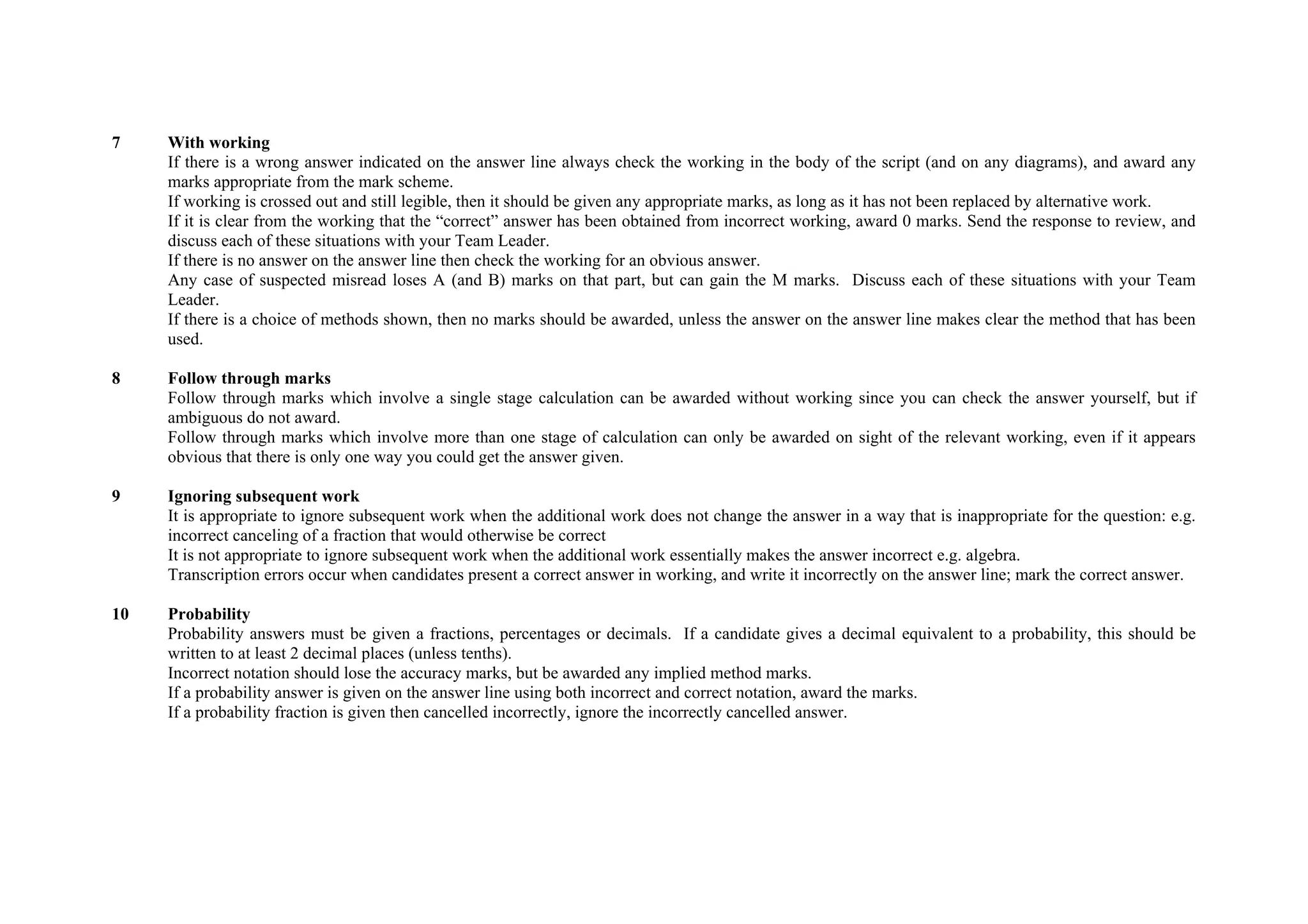 7    With working
     If there is a wrong answer indicated on the answer line always check the working in the body of the script (and on any diagrams), and award any
     marks appropriate from the mark scheme.
     If working is crossed out and still legible, then it should be given any appropriate marks, as long as it has not been replaced by alternative work.
     If it is clear from the working that the “correct” answer has been obtained from incorrect working, award 0 marks. Send the response to review, and
     discuss each of these situations with your Team Leader.
     If there is no answer on the answer line then check the working for an obvious answer.
     Any case of suspected misread loses A (and B) marks on that part, but can gain the M marks. Discuss each of these situations with your Team
     Leader.
     If there is a choice of methods shown, then no marks should be awarded, unless the answer on the answer line makes clear the method that has been
     used.

8    Follow through marks
     Follow through marks which involve a single stage calculation can be awarded without working since you can check the answer yourself, but if
     ambiguous do not award.
     Follow through marks which involve more than one stage of calculation can only be awarded on sight of the relevant working, even if it appears
     obvious that there is only one way you could get the answer given.

9    Ignoring subsequent work
     It is appropriate to ignore subsequent work when the additional work does not change the answer in a way that is inappropriate for the question: e.g.
     incorrect canceling of a fraction that would otherwise be correct
     It is not appropriate to ignore subsequent work when the additional work essentially makes the answer incorrect e.g. algebra.
     Transcription errors occur when candidates present a correct answer in working, and write it incorrectly on the answer line; mark the correct answer.

10   Probability
     Probability answers must be given a fractions, percentages or decimals. If a candidate gives a decimal equivalent to a probability, this should be
     written to at least 2 decimal places (unless tenths).
     Incorrect notation should lose the accuracy marks, but be awarded any implied method marks.
     If a probability answer is given on the answer line using both incorrect and correct notation, award the marks.
     If a probability fraction is given then cancelled incorrectly, ignore the incorrectly cancelled answer.
 