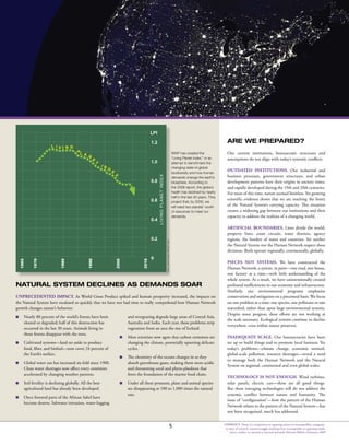 CONFLICT: Noun 2a: competitive or opposing action of incompatibles: antagonis-
tic state of action b: mental struggle resulting from incompatible or opposing needs,
drives, wishes, or external or internal demands Merriam Webster Dictionary 2009
0
1.2
1.0
0.8
0.6
0.4
0.2
L I V I N G
P
L A N
E
T
I N
D
E
X
LPI
1970
1980
1990
2000
2010
1965
LIVINGPLANETINDEX
WWF has created the
“Living Planet Index,” in an
attempt to benchmark the
changing state of global
biodiversity and how human
demands change the earth’s
biosphere. According to
the 2008 report, the globe’s
health has declined by nearly
half in the last 40 years. They
project that, by 2030, we
will need two planets’ worth
of resources to meet our
demands.
NATURAL SYSTEM DECLINES AS DEMANDS SOAR
Unprecedented impact. As World Gross Product spiked and human prosperity increased, the impacts on
the Natural System have escalated so quickly that we have not had time to really comprehend how Human Network
growth changes nature’s behavior:
n 	 Nearly 80 percent of the world’s forests have been
cleared or degraded; half of this destruction has
occurred in the last 30 years. Animals living in
those forests disappear with the trees.
n 	 Cultivated systems—land set aside to produce
food, fiber, and biofuel—now cover 24 percent of
the Earth’s surface.
n 	 Global water use has increased six-fold since 1900.
Clean water shortages now affect every continent
accelerated by changing weather patterns.
n 	 Soil fertility is declining globally. All the best
agricultural land has already been developed.
n 	 Once forested parts of the African Sahel have
become deserts. Saltwater intrusion, water-logging
and overgrazing degrade large areas of Central Asia,
Australia and India. Each year, these problems strip
vegetation from an area the size of Iceland.
n 	 Most scientists now agree that carbon emissions are
changing the climate, potentially upsetting delicate
cycles.
n 	 The chemistry of the oceans changes in as they
absorb greenhouse gases, making them more acidic
and threatening coral and phyto-plankton that
form the foundation of the marine food chain.
n 	 Under all these pressures, plant and animal species
are disappearing at 100 to 1,000 times the natural
rate.
WWFLivingPlanetReport2008
ARE WE PREPARED?
Our current institutions, bureaucratic structures and
assumptions do not align with today’s systemic conflicts.
Outdated Institutions. Our industrial and
business processes, government structures, and urban
development patterns have their origins in ancient times,
and rapidly developed during the 19th and 20th centuries.
For most of this time, nature seemed limitless. Yet growing
scientific evidence shows that we are reaching the limits
of the Natural System’s carrying capacity. This situation
creates a widening gap between our institutions and their
capacity to address the realities of a changing world.
Artificial Boundaries. Lines divide the world:
property lines, court circuits, water districts, agency
regions, the borders of states and countries. Yet neither
the Natural System nor the Human Network respect these
divisions. Both operate regionally, continentally, globally.
Pieces Not Systems. We have constructed the
Human Network, a system, in parts—one road, one house,
one factory at a time—with little understanding of the
whole system. As a result, we have unintentionally created
profound inefficiencies in our economy and infrastructure.
Similarly, our environmental programs emphasize
conservation and mitigation on a piecemeal basis. We focus
on one problem at a time: one species, one pollutant or one
watershed, rather than upon large environmental systems.
Despite some progress, these efforts are not working at
the scale necessary. Ecological systems continue to decline
everywhere, even within nature preserves.
Inadequate Scale. Our bureaucracies have been
set up to build things and to promote local business. Yet
today’s problems—climate change, economic turmoil,
global-scale pollution, resource shortages—reveal a need
to manage both the Human Network and the Natural
System on regional, continental and even global scales.
Technology is Not Enough. Wind turbines,
solar panels, electric cars—these are all good things.
But these emerging technologies still do not address the
systemic conflict between nature and humanity. The
issue of “configuration”—how the pattern of the Human
Network relates to the pattern of the Natural System—has
not been recognized, much less addressed.
5
 