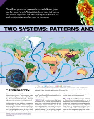6PATTERN: 4. a natural or chance configuration 10: a discernible coherent
system based on the intended interrelationship of component parts Merriam
Webster Dictionary 2009
Very different patterns and processes characterize the Natural System
and the Human Network. While distinct, these systems, their patterns
and processes deeply affect each other, resulting in new dynamics. We
need to understand their configurations and interactions.
THE NATURAL SYSTEM
The Natural System is a highly differentiated and diverse
fabric that covers the planet. It forms a continuous, global
set of interactions. Maps represent the world on a flat sur-
face. The reality, however, is that the world is a sphere. The
edges and borders are illusions. Everything is connected.
Ecological science, the study of biological systems and the
interrelationships between them, remains a young disci-
pline. The term has existed for little more than a century,
and ecology has emerged as an active research speciality
only in the last few decades. It has only just begun to plumb
nature’s depths. Still, new science and technology—satel-
lite images, computer mapping, remote sensing—make it
possible to illustrate the broad patterns and processes that
build the foundation for life.
Patterns. Land, water and atmosphere shape nature’s
macro patterns. As hot air rises at the equator and falls to-
ward the poles, it creates dominant wind currents such as the
North American jet stream and the trade winds that move
moisture and heat across the planet’s surface. The earth’s ro-
tation sets the motion of ocean currents, which are further
propelled by exchanges of hot and cold water. Topography
determines watersheds and moisture levels. All these factors
Oceancurrents:MGA;Aircurrents:MGA;Bioregions:WorldWildlifeFund
influence the distribution of flora and fauna and create the
divisions between the earth’s major bioregions.
Processes. The Natural System’s processes are less easy
to illustrate. Ocean currents transfer heat from one part of
the planet to the other and cycle nutrients through the seas.
Other processes maintain the environment that makes life
possible: Plankton and small plants convert sunlight into
energy, forming the foundation of the food chain. Micro-
scopic fungi and bacteria keep soils fertile. Nature cleans
our air and water, maintains stable weather cycles, and sup-
plies the resources for what we need and want.
two systems: patterns and
The diagram above illustrates the Natural System’s patterns. Broad blue lines represent major ocean currents. Dotted yellow lines
show the path and direction of prevailing winds. The shading of the continents indicate the location of the 15 global “bioregions,”
assemblages of plants, animals, water, air and topography that function as units.
 