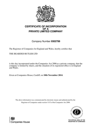 CERTIFICATE OF INCORPORATION
OF A
PRIVATE LIMITED COMPANY
Company Number 9302799
The Registrar of Companies for England and Wales, hereby certiﬁes that
THE BEARDED BUTLER LTD
is this day incorporated under the Companies Act 2006 as a private company, that the
company is limited by shares, and the situation of its registered ofﬁce is in England
and Wales.
Given at Companies House, Cardiff, on 10th November 2014.
The above information was communicated by electronic means and authenticated by the
Registrar of Companies under section 1115 of the Companies Act 2006
 