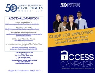 1401 New York Avenue, NW
Suite 400
Washington, DC 20005-2124
Tel: 202/662-8600
Employment Discrimination
Access Campaign Hotline: 888/324-7578
Fax: 202/783-0875
www.lawyerscommittee.org
Visit the EEOC’s Web site at:
http://www.eeoc.gov/laws/practices/inquiries_arrest_conviction.cfm
Visit the FTC’s Web site at:
http://www.ftc.gov/bcp/edu/pubs/business/credit/bus08.shtm
Visit the Bureau of Consumer Protection at:
http://business.ftc.gov/documents/bus08-using-consumer-reports-
what-employers-need-know
Visit the Lawyers’ Committee Web site:
http://www.lawyerscommittee.org
For a more comprehensive description of Best Practices follow
the link:
http://www.lawyerscommittee.org/projects/
employment_discrimination/publications?id=0037
©Copyright 2013 Lawyers Committee for Civil Rights Under Law
How to Safely Limit Use of
Criminal Records in Hiring
 
