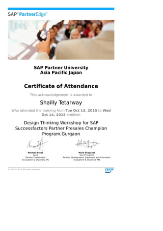 ©	SAP	SE	2014.	All	rights	reserved
SAP	Partner	University
Asia	Pacific	Japan
Certificate	of	Attendance
This	acknowledgement	is	awarded	to
Shailly	Tetarway
Who	attended	the	training	from	Tue	Oct	13,	2015	to	Wed
Oct	14,	2015	entitled:
Design	Thinking	Workshop	for	SAP
Successfactors	Partner	Presales	Champion
Program,Gurgaon
Norman	Ernst
Lead
Partner	Enablement
Ecosystem	&	Channels	APJ
Mark	Shapcott
Vice	President
Partner	Development,	Expansion	and	Innovation
Ecosystem	&	Channels	APJ
 
