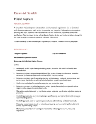 Essam M. Saadeh
Project Engineer
PERSONAL SUMMARY
A competent Project Engineer with excellent communication, organization and co-ordination
skills. Possessing a proven track record of preparing and executing Project plans and programs,
ensuring that work is carried out in accordance with the companies procedures and clients
satisfaction. Able to ensure timely, safe and cost effective design and implementation during the
life cycle of projects from conception till customer satisfaction.
Currently looking for a suitable Project Engineer position with a forward thinking employer.
WORK EXPERIENCE
Project Engineer July 2013-Present
Facilities Management Section
Embassy of the United States-Amman
Duties:
 Developing project objectives by reviewing project proposals and plans; conferring with
management.
 Determining project responsibilities by identifying project phases and elements; assigning
personnel to phases and elements; reviewing bids from contractors.
 Determining project specifications by studying product design, customer requirements, and
performance standards; completing technical studies; preparing cost estimates.
 Confirming product performance by designing and conducting tests.
 Determining project schedule by studying project plan and specifications; calculating time
requirements; sequencing project elements.
 Maintaining project schedule by monitoring project progress; coordinating activities; resolving
problems.
 Controlling project plan by reviewing design, specifications, and plan and schedule changes;
recommending actions.
 Controlling project costs by approving expenditures; administering contractor contracts.
 Preparing project status reports by collecting, analyzing, and summarizing information and
trends; recommending actions.
 Maintaining safe and clean working environment by enforcing procedures, rules, and
regulations.
 