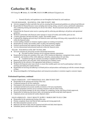 Catherine H. Roy
470 Vining Dr.  Dothan, AL 36303  (334)333-5910 choffmann722@gmail.com
o Ensured all policy and regulations are met throughout the branch by each employee.
TELLER MANAGER – WACHOVIA FEB. 2008 TO SEPT. 2009
 Actively managed all tellers and teller line activity ensuring that all operational guideline are enforced and followed.
 Responsible for Human Resource issues including interviewing, hiring, corrective action, and benefit explanations.
Also conducting training and mentoring for all new hire tellers. Resolved personal and job-related issues for
employees.
 Ensured that the financial center receive a passing audit by enforcing and adhering to all policies and operational
guidelines.
 Worked in partnership with financial center manager to ensure all weekly and monthly goals are met.
 Created, generated, and delivered daily, weekly, and monthly reports.
 Conducted the shipping and receiving of all financial center cash along with being solely responsible for all cash
within the financial center.
 Created staffing schedules to minimize negative impact on working environment.
 Responsible for weekly and monthly orders of office and marketing supplies.
 Ensured a professional and organized image of the financial center is upheld.
 Actively demonstrated and promoted teamwork within the financial center.
TELLER – WACHOVIA JUNE 2007 TO FEB. 2008
 Serviced customers by processing accurate and prompt transactions
 Provided excellent customer service meeting corporate expectations.
 Responsible for being sole custodian of the vault, ATM, commercial depository, consignment items, security
equipment, and retention of files while adhering to all policy and procedures for each duty.
 Completed all logs for each duty according to standard and filed each log.
 Balanced cash drawer and vault daily while minimizing out of balance issues.
 Responsible for the referrals of the appropriate bank products to customers.
 Worked with financial center team closely to ensure that monthly goals were met by participating in daily team
meetings and making the needed referrals.
 Responsible for knowing and adhering to all bank policies and procedures and keeping up with the constant changes
of these.
 Being knowledgeable of all banking products and transaction procedures to minimize negative customer impact.
Professional Experience, continued
SALES ASSOCIATE – CITY WHOLESALE AUG. 2004 TO MAY 2007
 Responsible for the opening and closing of the store.
 Conducted training for all new employees.
 Participated in the selection process of new employees
 Conducted and delivered accurate monthly inventories of all store merchandise.
 Provided unmatched customer service assisting customers with all of their needs.
 Served as the backup manager for the store manager by completing, faxing, and filing all daily paperwork.
 Responsible for balancing cash drawer daily, also preparing and delivering daily bank deposits.
 Unpacked, priced, and stocked all weekly shipment orders.
SALES ASSOCIATE – SALLY BEAUTY SUPPLY MARCH 2003 TO JULY 2004
 Responsible for the opening and closing of the store.
 Printed, completed, faxed, and filed all daily opening and closing paperwork.
 Provided unmatched customer service.
 Balanced cash drawer daily and also prepared and delivered daily bank deposits.
 Scheduled, placed, and delivered weekly salon orders.
Page | 2
 