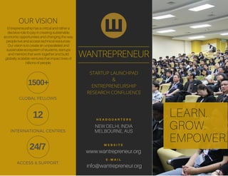LEARN.
GROW.
EMPOWER.
www.wantrepreneur.org
NEW DELHI, INDIA
MELBOURNE, AUS
W E B S I T E
H E A D Q U A R T E R S
info@wantrepreneur.org
E - M A I L
WANTREPRENEUR
STARTUP LAUNCHPAD
&
ENTREPRENEURSHIP
RESEARCH CONFLUENCE
OUR VISION
Entrepreneurship has a critical and rather a
decisive role to pay in creating sustainable
economic opportunities and changing the way
people live and access technical resources.
Our vision is to create an unparalleled and
sustainable ecosystem of students, startups
and mentors that work together and build
globally scalable ventures that impact lives of
billions of people.
1500+
12
24/7
GLOBAL FELLOWS
INTERNATIONAL CENTRES
ACCESS & SUPPORT
 