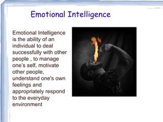 Emotional Intelligence
Emotional Intelligence
is the ability of an
individual to deal
successfully with other
people , to manage
one’s self, motivate
other people,
understand one's own
feelings and
appropriately respond
to the everyday
environment
 