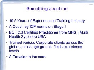 Something about me
• 19.5 Years of Experience in Training Industry
• A Coach by ICF norms on Stage I
• EQ I 2.0 Certified Practitioner from MHS ( Multi
Health Systems) USA
• Trained various Corporate clients across the
globe, across age groups, fields,experience
levels
• A Traveler to the core
 