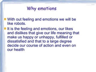 Why emotions
With out feeling and emotions we will be
like robots.
It is the feeling and emotions, our likes
and dislikes that give our life meaning that
make us happy or unhappy, fulfilled or
dissatisfied and that to a large degree
decide our course of action and even on
our health
 