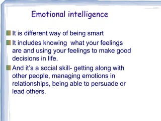 Emotional intelligence
It is different way of being smart
It includes knowing what your feelings
are and using your feelings to make good
decisions in life.
And it’s a social skill- getting along with
other people, managing emotions in
relationships, being able to persuade or
lead others.
 