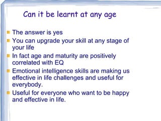 Can it be learnt at any age
The answer is yes
You can upgrade your skill at any stage of
your life
In fact age and maturity are positively
correlated with EQ
Emotional intelligence skills are making us
effective in life challenges and useful for
everybody.
Useful for everyone who want to be happy
and effective in life.
 