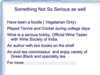 Something Not So Serious as well
Have been a foodie ( Vegetarian Only)
Played Tennis and Cricket during college days
Wine is a serious hobby. Official Wine Taster
with Wine Society of India.
An author with two books on the shelf
An avid tea connoisseur and enjoy variety of
Green,Black and speciality tea
For more: http://www.pratiksurana.com
 