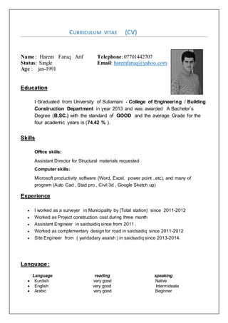 CURRICULUM VITAE (CV)
Name : Harem Faruq Arif Telephone:07701442707
Status: Single Email: haremfaruq@yahoo.com
Age : jan-1991
Education
I Graduated from University of Suliamani - College of Engineering / Building
Construction Department in year 2013 and was awarded A Bachelor’s
Degree (B.SC.) with the standard of GOOD and the average Grade for the
four academic years is (74.42 % ).
Skills
Office skills:
Assistant Director for Structural materials requested
Computer skills:
Microsoft productivity software (Word, Excel, power point ..etc), and many of
program (Auto Cad , Stad pro , Civil 3d , Google Sketch up)
Experience
 I worked as a surveyer in Municipality by (Total station) since 2011-2012
 Worked as Project construction cost during three month
 Assistant Engineer in saidsadiq since from 2011 .
 Worked as complementary design for road in saidsadiq since 2011-2012
 Site Engineer from ( yaridadary asaish ) in saidsadiq since 2013-2014.
Language:
Language reading speaking
 Kurdish very good Native
 English very good Intermideate
 Arabic very good Beginner
 