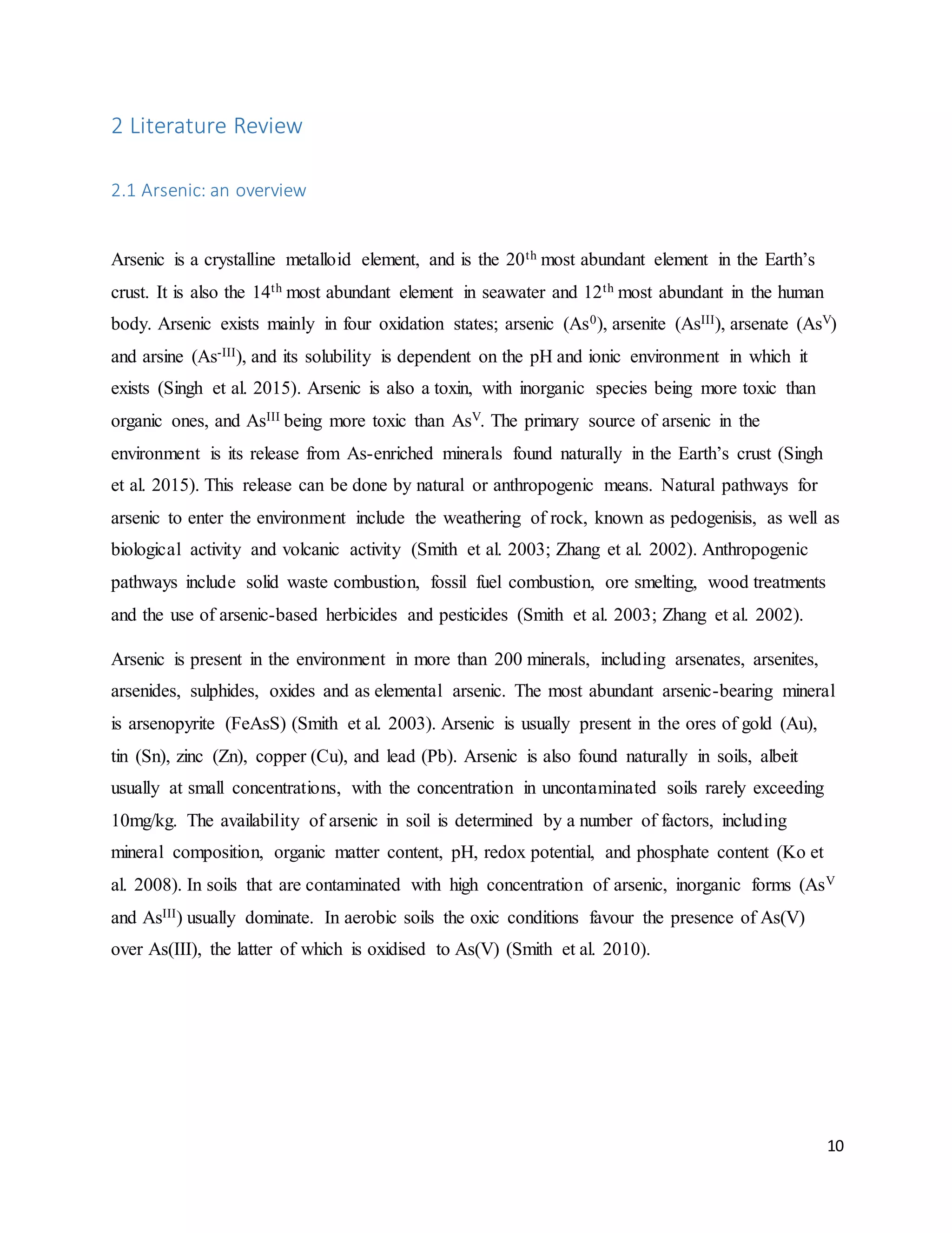 10
2 Literature Review
2.1 Arsenic: an overview
Arsenic is a crystalline metalloid element, and is the 20th most abundant element in the Earth’s
crust. It is also the 14th most abundant element in seawater and 12th most abundant in the human
body. Arsenic exists mainly in four oxidation states; arsenic (As0), arsenite (AsIII), arsenate (AsV)
and arsine (As-III), and its solubility is dependent on the pH and ionic environment in which it
exists (Singh et al. 2015). Arsenic is also a toxin, with inorganic species being more toxic than
organic ones, and AsIII being more toxic than AsV. The primary source of arsenic in the
environment is its release from As-enriched minerals found naturally in the Earth’s crust (Singh
et al. 2015). This release can be done by natural or anthropogenic means. Natural pathways for
arsenic to enter the environment include the weathering of rock, known as pedogenisis, as well as
biological activity and volcanic activity (Smith et al. 2003; Zhang et al. 2002). Anthropogenic
pathways include solid waste combustion, fossil fuel combustion, ore smelting, wood treatments
and the use of arsenic-based herbicides and pesticides (Smith et al. 2003; Zhang et al. 2002).
Arsenic is present in the environment in more than 200 minerals, including arsenates, arsenites,
arsenides, sulphides, oxides and as elemental arsenic. The most abundant arsenic-bearing mineral
is arsenopyrite (FeAsS) (Smith et al. 2003). Arsenic is usually present in the ores of gold (Au),
tin (Sn), zinc (Zn), copper (Cu), and lead (Pb). Arsenic is also found naturally in soils, albeit
usually at small concentrations, with the concentration in uncontaminated soils rarely exceeding
10mg/kg. The availability of arsenic in soil is determined by a number of factors, including
mineral composition, organic matter content, pH, redox potential, and phosphate content (Ko et
al. 2008). In soils that are contaminated with high concentration of arsenic, inorganic forms (AsV
and AsIII) usually dominate. In aerobic soils the oxic conditions favour the presence of As(V)
over As(III), the latter of which is oxidised to As(V) (Smith et al. 2010).
 