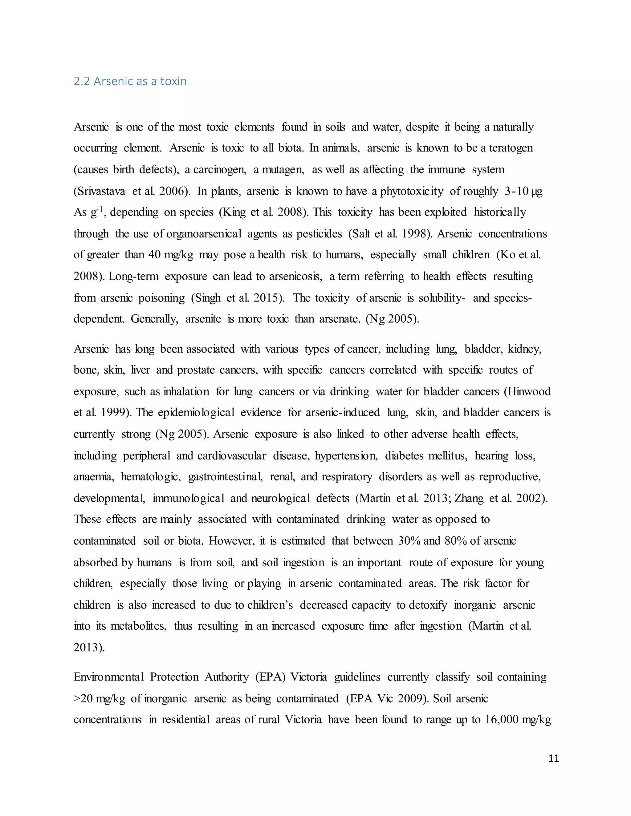 11
2.2 Arsenic as a toxin
Arsenic is one of the most toxic elements found in soils and water, despite it being a naturally
occurring element. Arsenic is toxic to all biota. In animals, arsenic is known to be a teratogen
(causes birth defects), a carcinogen, a mutagen, as well as affecting the immune system
(Srivastava et al. 2006). In plants, arsenic is known to have a phytotoxicity of roughly 3-10 µg
As g-1, depending on species (King et al. 2008). This toxicity has been exploited historically
through the use of organoarsenical agents as pesticides (Salt et al. 1998). Arsenic concentrations
of greater than 40 mg/kg may pose a health risk to humans, especially small children (Ko et al.
2008). Long-term exposure can lead to arsenicosis, a term referring to health effects resulting
from arsenic poisoning (Singh et al. 2015). The toxicity of arsenic is solubility- and species-
dependent. Generally, arsenite is more toxic than arsenate. (Ng 2005).
Arsenic has long been associated with various types of cancer, including lung, bladder, kidney,
bone, skin, liver and prostate cancers, with specific cancers correlated with specific routes of
exposure, such as inhalation for lung cancers or via drinking water for bladder cancers (Hinwood
et al. 1999). The epidemiological evidence for arsenic-induced lung, skin, and bladder cancers is
currently strong (Ng 2005). Arsenic exposure is also linked to other adverse health effects,
including peripheral and cardiovascular disease, hypertension, diabetes mellitus, hearing loss,
anaemia, hematologic, gastrointestinal, renal, and respiratory disorders as well as reproductive,
developmental, immunological and neurological defects (Martin et al. 2013; Zhang et al. 2002).
These effects are mainly associated with contaminated drinking water as opposed to
contaminated soil or biota. However, it is estimated that between 30% and 80% of arsenic
absorbed by humans is from soil, and soil ingestion is an important route of exposure for young
children, especially those living or playing in arsenic contaminated areas. The risk factor for
children is also increased to due to children’s decreased capacity to detoxify inorganic arsenic
into its metabolites, thus resulting in an increased exposure time after ingestion (Martin et al.
2013).
Environmental Protection Authority (EPA) Victoria guidelines currently classify soil containing
>20 mg/kg of inorganic arsenic as being contaminated (EPA Vic 2009). Soil arsenic
concentrations in residential areas of rural Victoria have been found to range up to 16,000 mg/kg
 