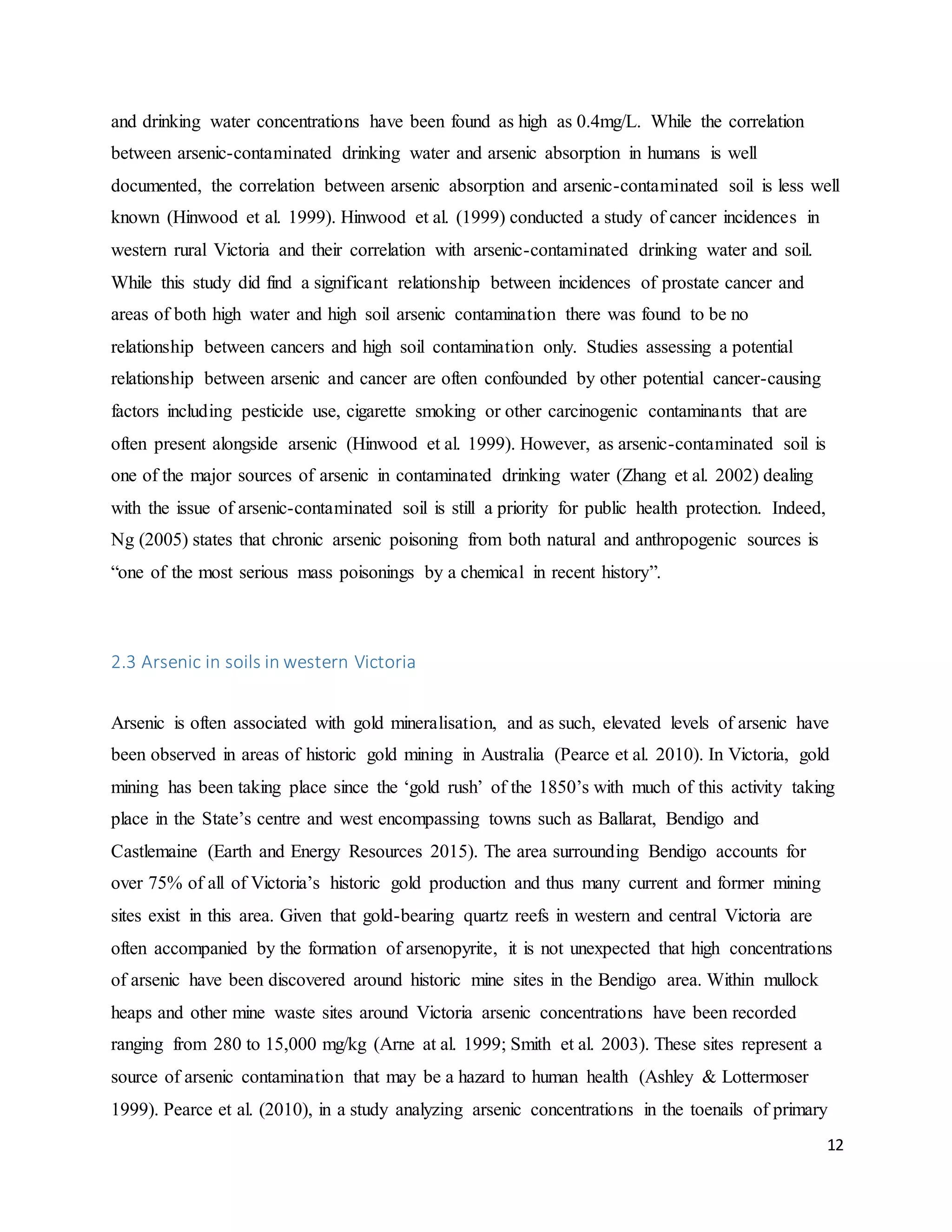 12
and drinking water concentrations have been found as high as 0.4mg/L. While the correlation
between arsenic-contaminated drinking water and arsenic absorption in humans is well
documented, the correlation between arsenic absorption and arsenic-contaminated soil is less well
known (Hinwood et al. 1999). Hinwood et al. (1999) conducted a study of cancer incidences in
western rural Victoria and their correlation with arsenic-contaminated drinking water and soil.
While this study did find a significant relationship between incidences of prostate cancer and
areas of both high water and high soil arsenic contamination there was found to be no
relationship between cancers and high soil contamination only. Studies assessing a potential
relationship between arsenic and cancer are often confounded by other potential cancer-causing
factors including pesticide use, cigarette smoking or other carcinogenic contaminants that are
often present alongside arsenic (Hinwood et al. 1999). However, as arsenic-contaminated soil is
one of the major sources of arsenic in contaminated drinking water (Zhang et al. 2002) dealing
with the issue of arsenic-contaminated soil is still a priority for public health protection. Indeed,
Ng (2005) states that chronic arsenic poisoning from both natural and anthropogenic sources is
“one of the most serious mass poisonings by a chemical in recent history”.
2.3 Arsenic in soils in western Victoria
Arsenic is often associated with gold mineralisation, and as such, elevated levels of arsenic have
been observed in areas of historic gold mining in Australia (Pearce et al. 2010). In Victoria, gold
mining has been taking place since the ‘gold rush’ of the 1850’s with much of this activity taking
place in the State’s centre and west encompassing towns such as Ballarat, Bendigo and
Castlemaine (Earth and Energy Resources 2015). The area surrounding Bendigo accounts for
over 75% of all of Victoria’s historic gold production and thus many current and former mining
sites exist in this area. Given that gold-bearing quartz reefs in western and central Victoria are
often accompanied by the formation of arsenopyrite, it is not unexpected that high concentrations
of arsenic have been discovered around historic mine sites in the Bendigo area. Within mullock
heaps and other mine waste sites around Victoria arsenic concentrations have been recorded
ranging from 280 to 15,000 mg/kg (Arne at al. 1999; Smith et al. 2003). These sites represent a
source of arsenic contamination that may be a hazard to human health (Ashley & Lottermoser
1999). Pearce et al. (2010), in a study analyzing arsenic concentrations in the toenails of primary
 