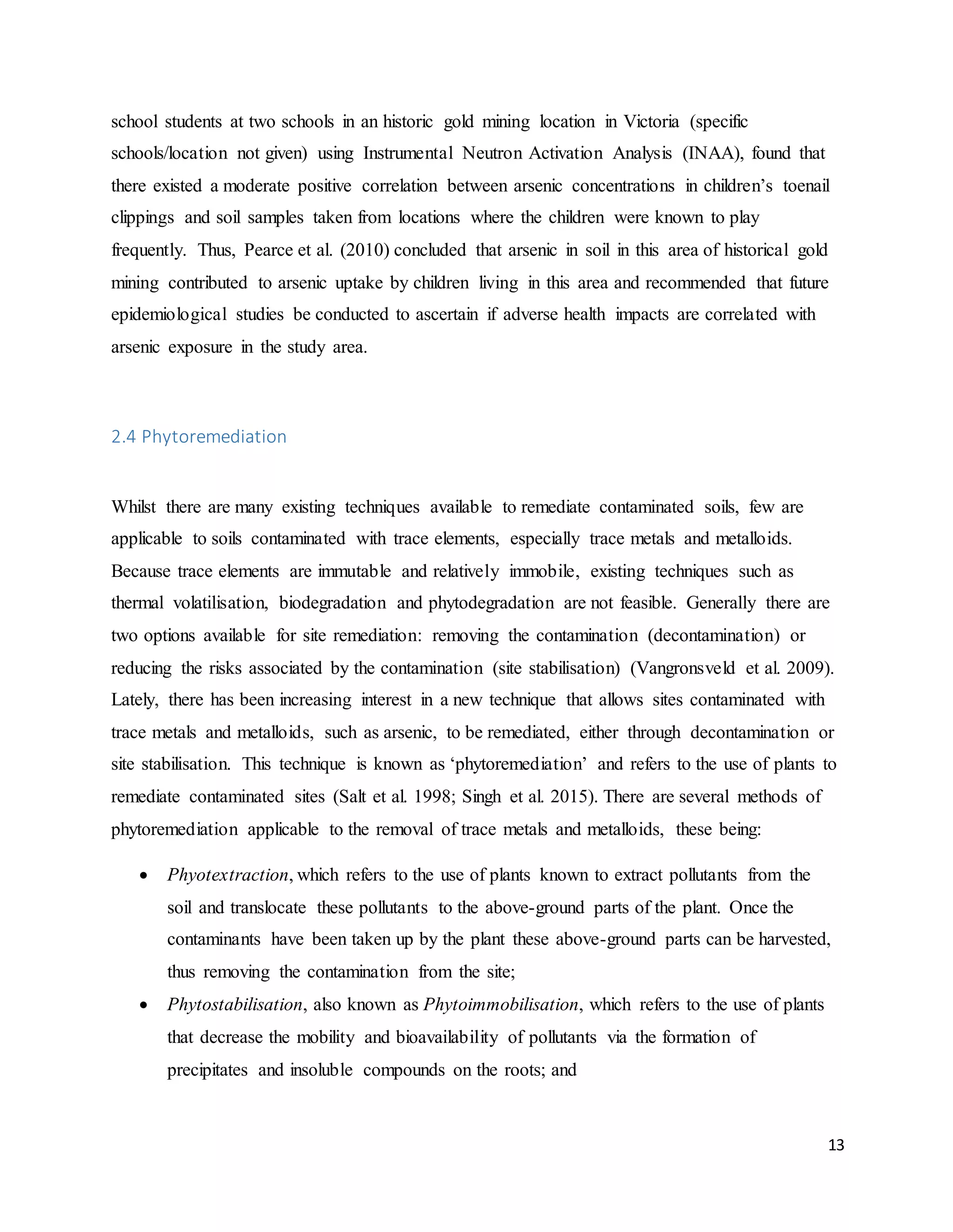 13
school students at two schools in an historic gold mining location in Victoria (specific
schools/location not given) using Instrumental Neutron Activation Analysis (INAA), found that
there existed a moderate positive correlation between arsenic concentrations in children’s toenail
clippings and soil samples taken from locations where the children were known to play
frequently. Thus, Pearce et al. (2010) concluded that arsenic in soil in this area of historical gold
mining contributed to arsenic uptake by children living in this area and recommended that future
epidemiological studies be conducted to ascertain if adverse health impacts are correlated with
arsenic exposure in the study area.
2.4 Phytoremediation
Whilst there are many existing techniques available to remediate contaminated soils, few are
applicable to soils contaminated with trace elements, especially trace metals and metalloids.
Because trace elements are immutable and relatively immobile, existing techniques such as
thermal volatilisation, biodegradation and phytodegradation are not feasible. Generally there are
two options available for site remediation: removing the contamination (decontamination) or
reducing the risks associated by the contamination (site stabilisation) (Vangronsveld et al. 2009).
Lately, there has been increasing interest in a new technique that allows sites contaminated with
trace metals and metalloids, such as arsenic, to be remediated, either through decontamination or
site stabilisation. This technique is known as ‘phytoremediation’ and refers to the use of plants to
remediate contaminated sites (Salt et al. 1998; Singh et al. 2015). There are several methods of
phytoremediation applicable to the removal of trace metals and metalloids, these being:
 Phyotextraction, which refers to the use of plants known to extract pollutants from the
soil and translocate these pollutants to the above-ground parts of the plant. Once the
contaminants have been taken up by the plant these above-ground parts can be harvested,
thus removing the contamination from the site;
 Phytostabilisation, also known as Phytoimmobilisation, which refers to the use of plants
that decrease the mobility and bioavailability of pollutants via the formation of
precipitates and insoluble compounds on the roots; and
 