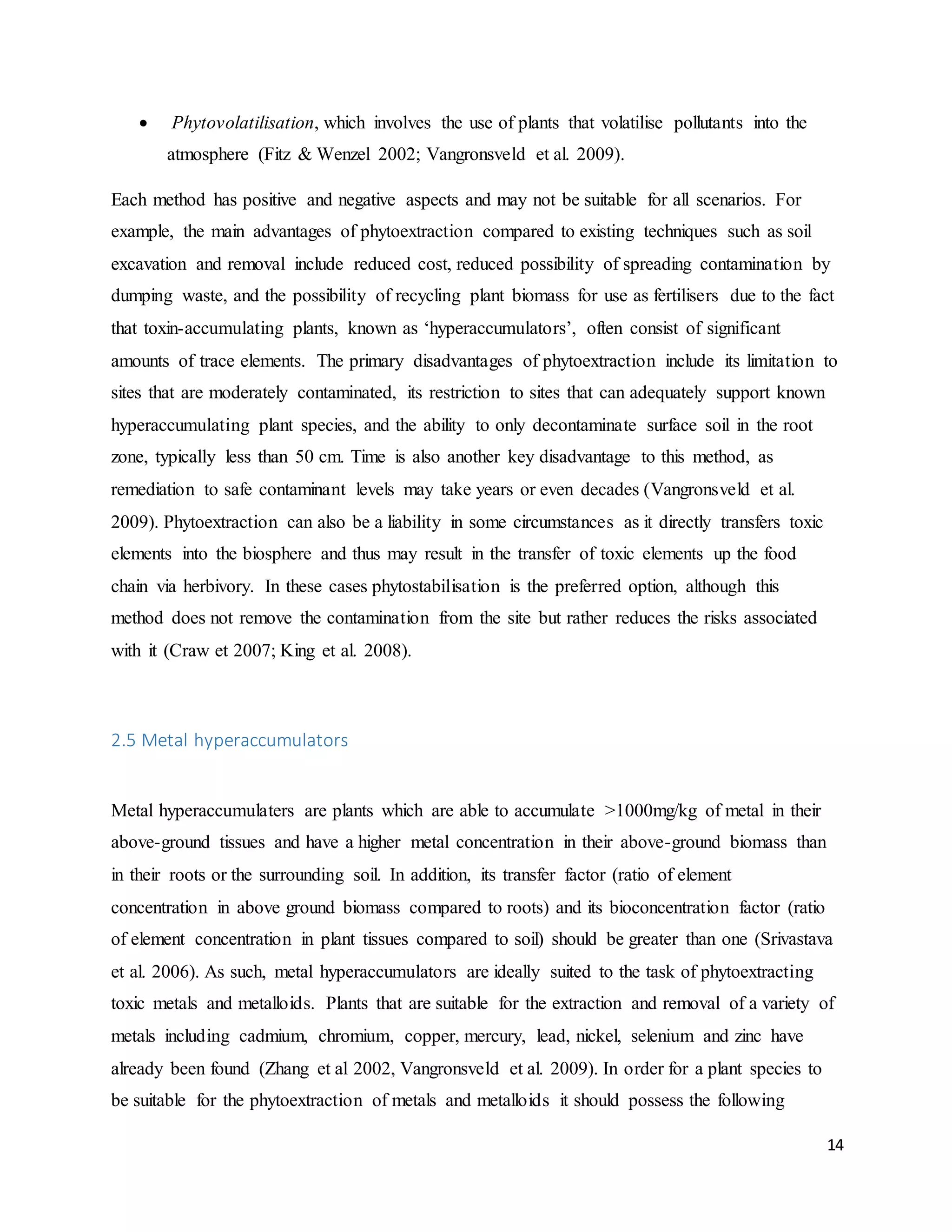 14
 Phytovolatilisation, which involves the use of plants that volatilise pollutants into the
atmosphere (Fitz & Wenzel 2002; Vangronsveld et al. 2009).
Each method has positive and negative aspects and may not be suitable for all scenarios. For
example, the main advantages of phytoextraction compared to existing techniques such as soil
excavation and removal include reduced cost, reduced possibility of spreading contamination by
dumping waste, and the possibility of recycling plant biomass for use as fertilisers due to the fact
that toxin-accumulating plants, known as ‘hyperaccumulators’, often consist of significant
amounts of trace elements. The primary disadvantages of phytoextraction include its limitation to
sites that are moderately contaminated, its restriction to sites that can adequately support known
hyperaccumulating plant species, and the ability to only decontaminate surface soil in the root
zone, typically less than 50 cm. Time is also another key disadvantage to this method, as
remediation to safe contaminant levels may take years or even decades (Vangronsveld et al.
2009). Phytoextraction can also be a liability in some circumstances as it directly transfers toxic
elements into the biosphere and thus may result in the transfer of toxic elements up the food
chain via herbivory. In these cases phytostabilisation is the preferred option, although this
method does not remove the contamination from the site but rather reduces the risks associated
with it (Craw et 2007; King et al. 2008).
2.5 Metal hyperaccumulators
Metal hyperaccumulaters are plants which are able to accumulate >1000mg/kg of metal in their
above-ground tissues and have a higher metal concentration in their above-ground biomass than
in their roots or the surrounding soil. In addition, its transfer factor (ratio of element
concentration in above ground biomass compared to roots) and its bioconcentration factor (ratio
of element concentration in plant tissues compared to soil) should be greater than one (Srivastava
et al. 2006). As such, metal hyperaccumulators are ideally suited to the task of phytoextracting
toxic metals and metalloids. Plants that are suitable for the extraction and removal of a variety of
metals including cadmium, chromium, copper, mercury, lead, nickel, selenium and zinc have
already been found (Zhang et al 2002, Vangronsveld et al. 2009). In order for a plant species to
be suitable for the phytoextraction of metals and metalloids it should possess the following
 