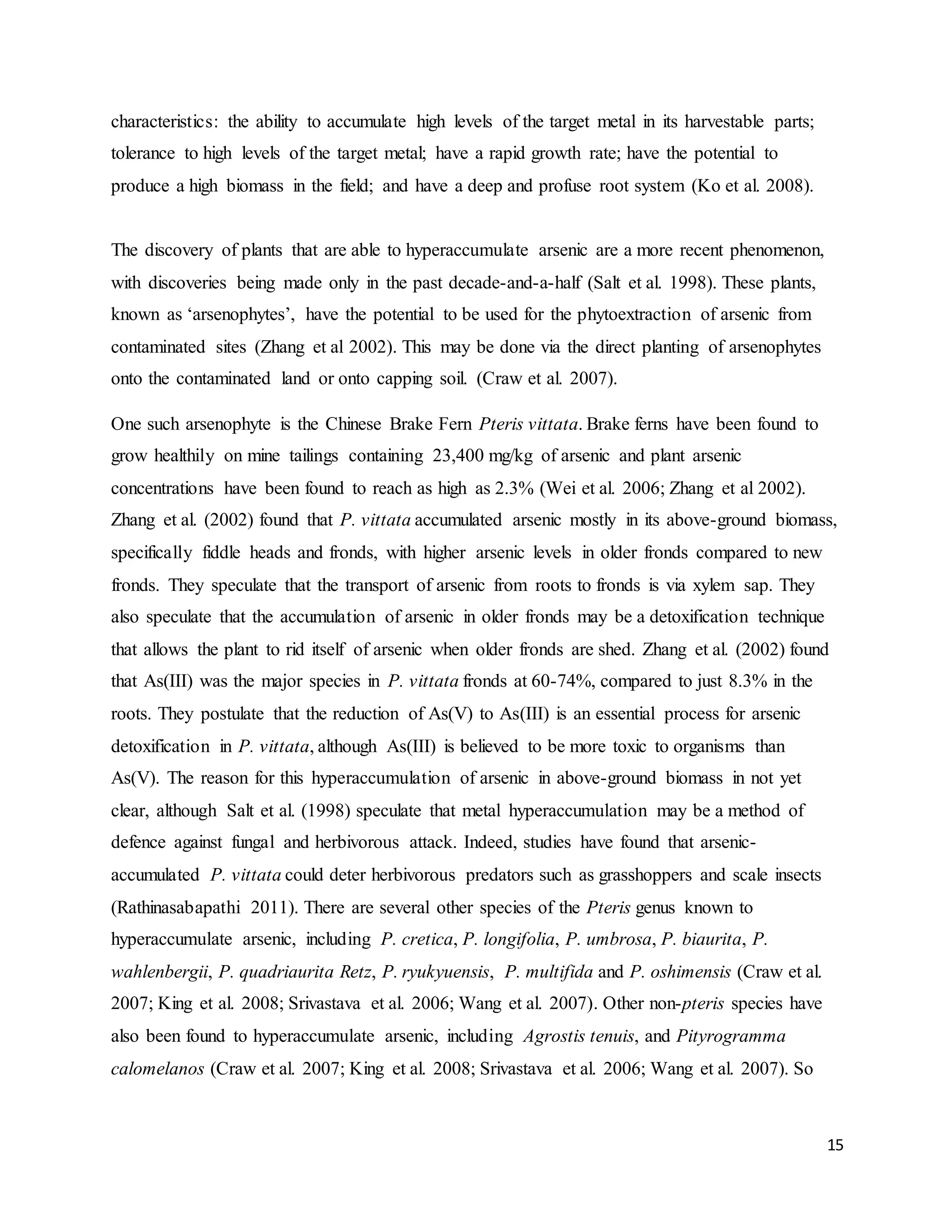 15
characteristics: the ability to accumulate high levels of the target metal in its harvestable parts;
tolerance to high levels of the target metal; have a rapid growth rate; have the potential to
produce a high biomass in the field; and have a deep and profuse root system (Ko et al. 2008).
The discovery of plants that are able to hyperaccumulate arsenic are a more recent phenomenon,
with discoveries being made only in the past decade-and-a-half (Salt et al. 1998). These plants,
known as ‘arsenophytes’, have the potential to be used for the phytoextraction of arsenic from
contaminated sites (Zhang et al 2002). This may be done via the direct planting of arsenophytes
onto the contaminated land or onto capping soil. (Craw et al. 2007).
One such arsenophyte is the Chinese Brake Fern Pteris vittata. Brake ferns have been found to
grow healthily on mine tailings containing 23,400 mg/kg of arsenic and plant arsenic
concentrations have been found to reach as high as 2.3% (Wei et al. 2006; Zhang et al 2002).
Zhang et al. (2002) found that P. vittata accumulated arsenic mostly in its above-ground biomass,
specifically fiddle heads and fronds, with higher arsenic levels in older fronds compared to new
fronds. They speculate that the transport of arsenic from roots to fronds is via xylem sap. They
also speculate that the accumulation of arsenic in older fronds may be a detoxification technique
that allows the plant to rid itself of arsenic when older fronds are shed. Zhang et al. (2002) found
that As(III) was the major species in P. vittata fronds at 60-74%, compared to just 8.3% in the
roots. They postulate that the reduction of As(V) to As(III) is an essential process for arsenic
detoxification in P. vittata, although As(III) is believed to be more toxic to organisms than
As(V). The reason for this hyperaccumulation of arsenic in above-ground biomass in not yet
clear, although Salt et al. (1998) speculate that metal hyperaccumulation may be a method of
defence against fungal and herbivorous attack. Indeed, studies have found that arsenic-
accumulated P. vittata could deter herbivorous predators such as grasshoppers and scale insects
(Rathinasabapathi 2011). There are several other species of the Pteris genus known to
hyperaccumulate arsenic, including P. cretica, P. longifolia, P. umbrosa, P. biaurita, P.
wahlenbergii, P. quadriaurita Retz, P. ryukyuensis, P. multifida and P. oshimensis (Craw et al.
2007; King et al. 2008; Srivastava et al. 2006; Wang et al. 2007). Other non-pteris species have
also been found to hyperaccumulate arsenic, including Agrostis tenuis, and Pityrogramma
calomelanos (Craw et al. 2007; King et al. 2008; Srivastava et al. 2006; Wang et al. 2007). So
 