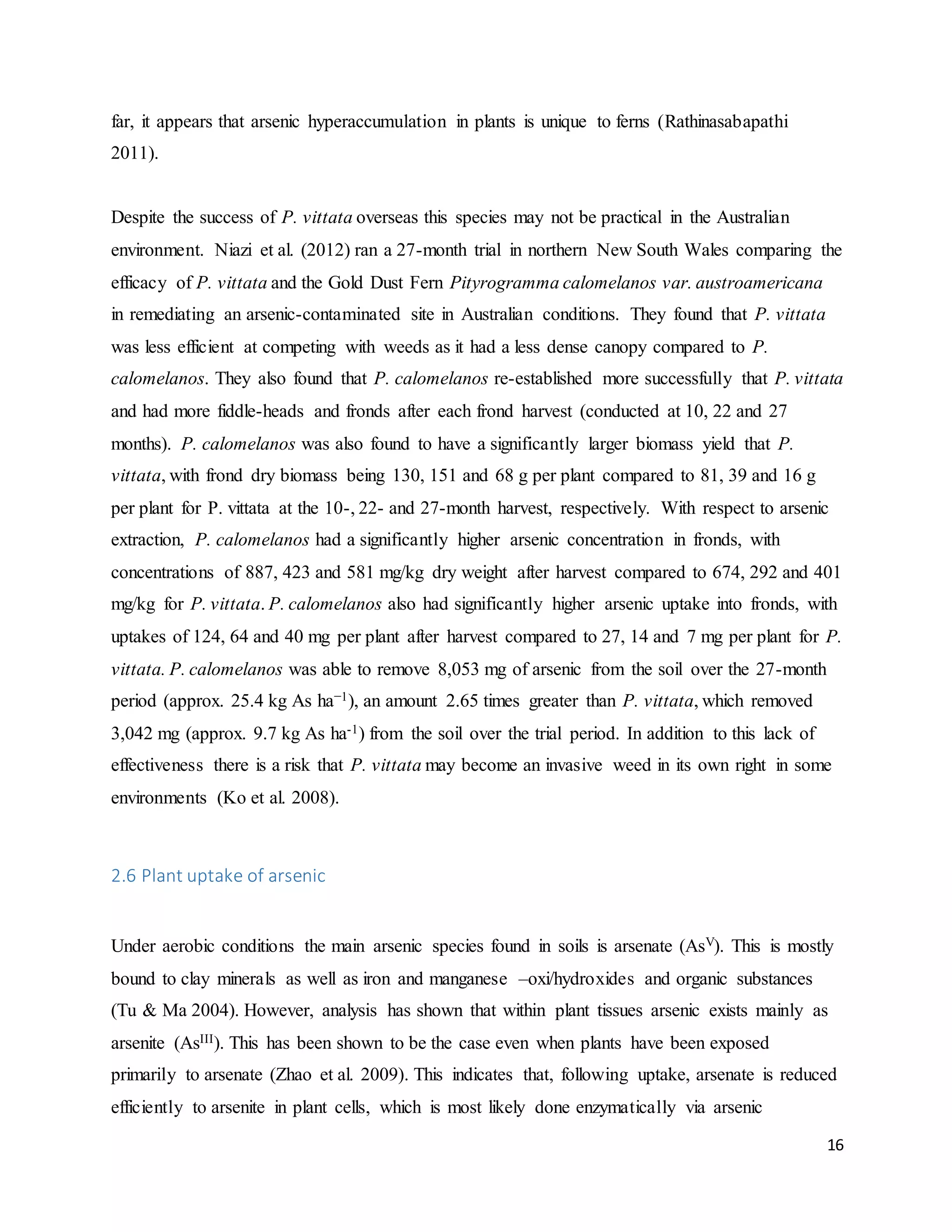16
far, it appears that arsenic hyperaccumulation in plants is unique to ferns (Rathinasabapathi
2011).
Despite the success of P. vittata overseas this species may not be practical in the Australian
environment. Niazi et al. (2012) ran a 27-month trial in northern New South Wales comparing the
efficacy of P. vittata and the Gold Dust Fern Pityrogramma calomelanos var. austroamericana
in remediating an arsenic-contaminated site in Australian conditions. They found that P. vittata
was less efficient at competing with weeds as it had a less dense canopy compared to P.
calomelanos. They also found that P. calomelanos re-established more successfully that P. vittata
and had more fiddle-heads and fronds after each frond harvest (conducted at 10, 22 and 27
months). P. calomelanos was also found to have a significantly larger biomass yield that P.
vittata, with frond dry biomass being 130, 151 and 68 g per plant compared to 81, 39 and 16 g
per plant for P. vittata at the 10-, 22- and 27-month harvest, respectively. With respect to arsenic
extraction, P. calomelanos had a significantly higher arsenic concentration in fronds, with
concentrations of 887, 423 and 581 mg/kg dry weight after harvest compared to 674, 292 and 401
mg/kg for P. vittata. P. calomelanos also had significantly higher arsenic uptake into fronds, with
uptakes of 124, 64 and 40 mg per plant after harvest compared to 27, 14 and 7 mg per plant for P.
vittata. P. calomelanos was able to remove 8,053 mg of arsenic from the soil over the 27-month
period (approx. 25.4 kg As ha−1), an amount 2.65 times greater than P. vittata, which removed
3,042 mg (approx. 9.7 kg As ha-1) from the soil over the trial period. In addition to this lack of
effectiveness there is a risk that P. vittata may become an invasive weed in its own right in some
environments (Ko et al. 2008).
2.6 Plant uptake of arsenic
Under aerobic conditions the main arsenic species found in soils is arsenate (AsV). This is mostly
bound to clay minerals as well as iron and manganese –oxi/hydroxides and organic substances
(Tu & Ma 2004). However, analysis has shown that within plant tissues arsenic exists mainly as
arsenite (AsIII). This has been shown to be the case even when plants have been exposed
primarily to arsenate (Zhao et al. 2009). This indicates that, following uptake, arsenate is reduced
efficiently to arsenite in plant cells, which is most likely done enzymatically via arsenic
 