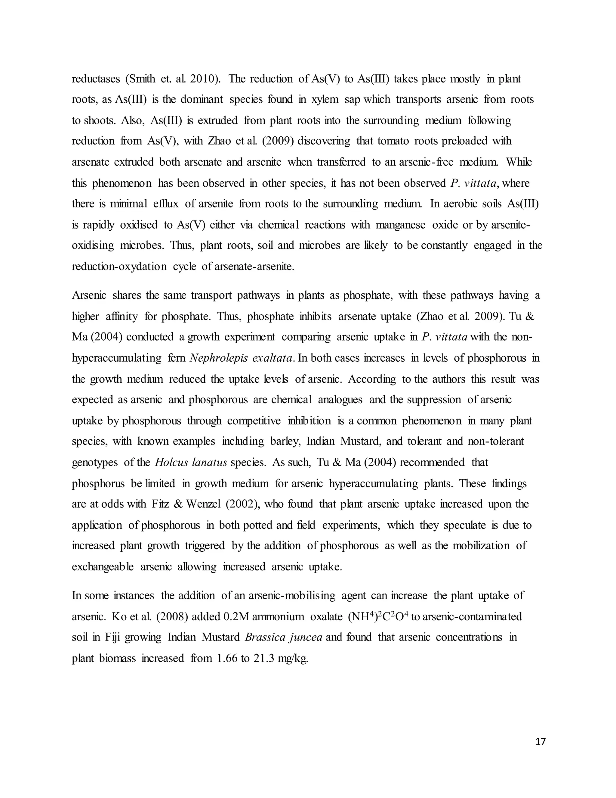17
reductases (Smith et. al. 2010). The reduction of As(V) to As(III) takes place mostly in plant
roots, as As(III) is the dominant species found in xylem sap which transports arsenic from roots
to shoots. Also, As(III) is extruded from plant roots into the surrounding medium following
reduction from As(V), with Zhao et al. (2009) discovering that tomato roots preloaded with
arsenate extruded both arsenate and arsenite when transferred to an arsenic-free medium. While
this phenomenon has been observed in other species, it has not been observed P. vittata, where
there is minimal efflux of arsenite from roots to the surrounding medium. In aerobic soils As(III)
is rapidly oxidised to As(V) either via chemical reactions with manganese oxide or by arsenite-
oxidising microbes. Thus, plant roots, soil and microbes are likely to be constantly engaged in the
reduction-oxydation cycle of arsenate-arsenite.
Arsenic shares the same transport pathways in plants as phosphate, with these pathways having a
higher affinity for phosphate. Thus, phosphate inhibits arsenate uptake (Zhao et al. 2009). Tu &
Ma (2004) conducted a growth experiment comparing arsenic uptake in P. vittata with the non-
hyperaccumulating fern Nephrolepis exaltata. In both cases increases in levels of phosphorous in
the growth medium reduced the uptake levels of arsenic. According to the authors this result was
expected as arsenic and phosphorous are chemical analogues and the suppression of arsenic
uptake by phosphorous through competitive inhibition is a common phenomenon in many plant
species, with known examples including barley, Indian Mustard, and tolerant and non-tolerant
genotypes of the Holcus lanatus species. As such, Tu & Ma (2004) recommended that
phosphorus be limited in growth medium for arsenic hyperaccumulating plants. These findings
are at odds with Fitz & Wenzel (2002), who found that plant arsenic uptake increased upon the
application of phosphorous in both potted and field experiments, which they speculate is due to
increased plant growth triggered by the addition of phosphorous as well as the mobilization of
exchangeable arsenic allowing increased arsenic uptake.
In some instances the addition of an arsenic-mobilising agent can increase the plant uptake of
arsenic. Ko et al. (2008) added 0.2M ammonium oxalate (NH4)2C2O4 to arsenic-contaminated
soil in Fiji growing Indian Mustard Brassica juncea and found that arsenic concentrations in
plant biomass increased from 1.66 to 21.3 mg/kg.
 