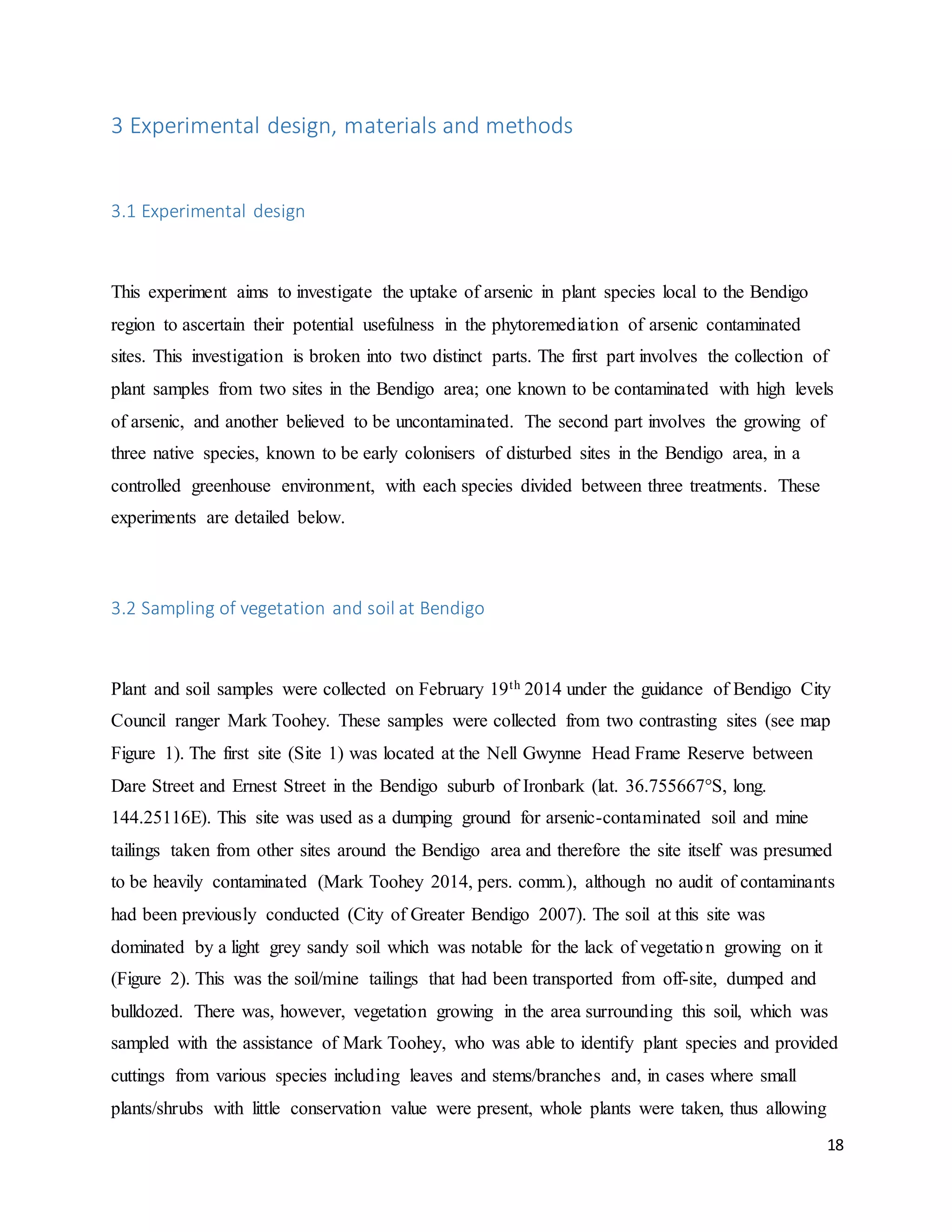 18
3 Experimental design, materials and methods
3.1 Experimental design
This experiment aims to investigate the uptake of arsenic in plant species local to the Bendigo
region to ascertain their potential usefulness in the phytoremediation of arsenic contaminated
sites. This investigation is broken into two distinct parts. The first part involves the collection of
plant samples from two sites in the Bendigo area; one known to be contaminated with high levels
of arsenic, and another believed to be uncontaminated. The second part involves the growing of
three native species, known to be early colonisers of disturbed sites in the Bendigo area, in a
controlled greenhouse environment, with each species divided between three treatments. These
experiments are detailed below.
3.2 Sampling of vegetation and soil at Bendigo
Plant and soil samples were collected on February 19th 2014 under the guidance of Bendigo City
Council ranger Mark Toohey. These samples were collected from two contrasting sites (see map
Figure 1). The first site (Site 1) was located at the Nell Gwynne Head Frame Reserve between
Dare Street and Ernest Street in the Bendigo suburb of Ironbark (lat. 36.755667°S, long.
144.25116E). This site was used as a dumping ground for arsenic-contaminated soil and mine
tailings taken from other sites around the Bendigo area and therefore the site itself was presumed
to be heavily contaminated (Mark Toohey 2014, pers. comm.), although no audit of contaminants
had been previously conducted (City of Greater Bendigo 2007). The soil at this site was
dominated by a light grey sandy soil which was notable for the lack of vegetation growing on it
(Figure 2). This was the soil/mine tailings that had been transported from off-site, dumped and
bulldozed. There was, however, vegetation growing in the area surrounding this soil, which was
sampled with the assistance of Mark Toohey, who was able to identify plant species and provided
cuttings from various species including leaves and stems/branches and, in cases where small
plants/shrubs with little conservation value were present, whole plants were taken, thus allowing
 
