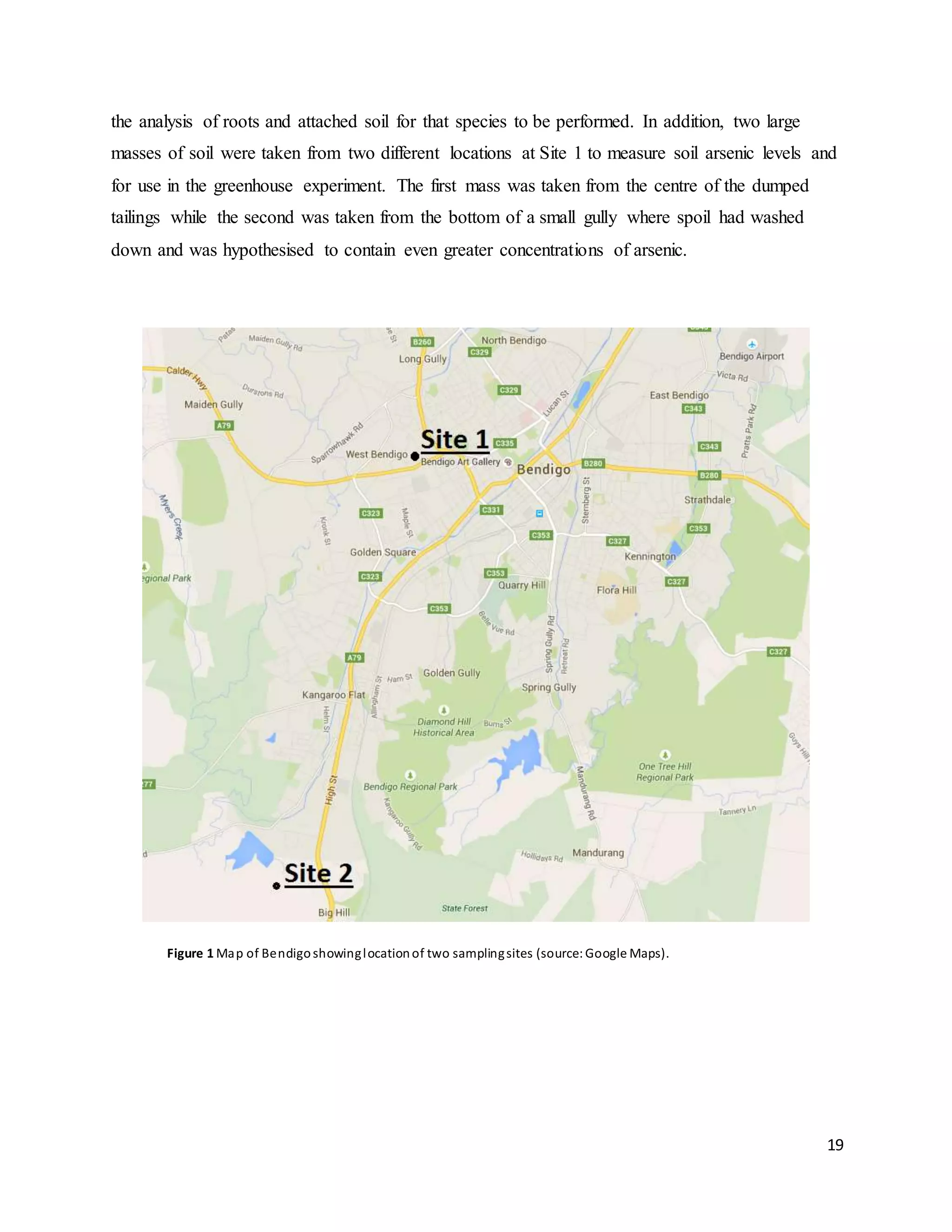 19
the analysis of roots and attached soil for that species to be performed. In addition, two large
masses of soil were taken from two different locations at Site 1 to measure soil arsenic levels and
for use in the greenhouse experiment. The first mass was taken from the centre of the dumped
tailings while the second was taken from the bottom of a small gully where spoil had washed
down and was hypothesised to contain even greater concentrations of arsenic.
Figure 1 Map of Bendigoshowinglocationof two samplingsites (source: Google Maps).
 