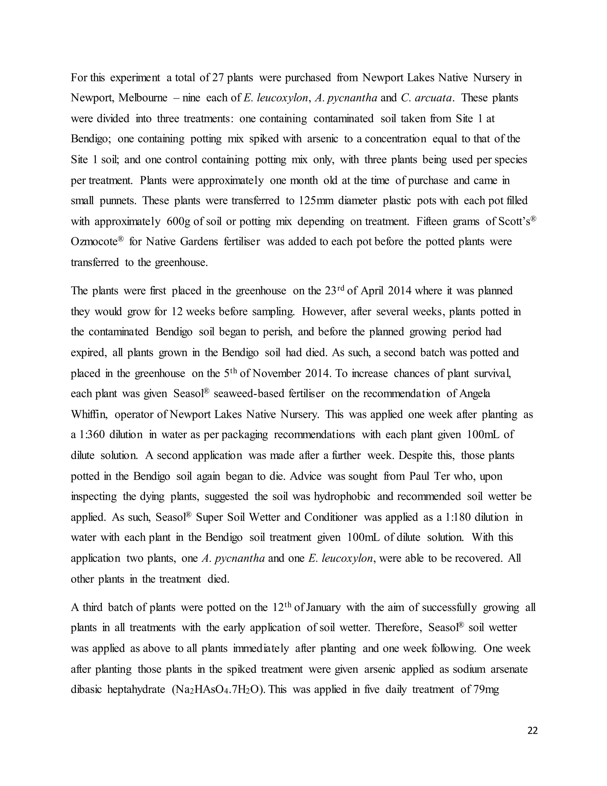 22
For this experiment a total of 27 plants were purchased from Newport Lakes Native Nursery in
Newport, Melbourne – nine each of E. leucoxylon, A. pycnantha and C. arcuata. These plants
were divided into three treatments: one containing contaminated soil taken from Site 1 at
Bendigo; one containing potting mix spiked with arsenic to a concentration equal to that of the
Site 1 soil; and one control containing potting mix only, with three plants being used per species
per treatment. Plants were approximately one month old at the time of purchase and came in
small punnets. These plants were transferred to 125mm diameter plastic pots with each pot filled
with approximately 600g of soil or potting mix depending on treatment. Fifteen grams of Scott’s®
Ozmocote® for Native Gardens fertiliser was added to each pot before the potted plants were
transferred to the greenhouse.
The plants were first placed in the greenhouse on the 23rd of April 2014 where it was planned
they would grow for 12 weeks before sampling. However, after several weeks, plants potted in
the contaminated Bendigo soil began to perish, and before the planned growing period had
expired, all plants grown in the Bendigo soil had died. As such, a second batch was potted and
placed in the greenhouse on the 5th of November 2014. To increase chances of plant survival,
each plant was given Seasol® seaweed-based fertiliser on the recommendation of Angela
Whiffin, operator of Newport Lakes Native Nursery. This was applied one week after planting as
a 1:360 dilution in water as per packaging recommendations with each plant given 100mL of
dilute solution. A second application was made after a further week. Despite this, those plants
potted in the Bendigo soil again began to die. Advice was sought from Paul Ter who, upon
inspecting the dying plants, suggested the soil was hydrophobic and recommended soil wetter be
applied. As such, Seasol® Super Soil Wetter and Conditioner was applied as a 1:180 dilution in
water with each plant in the Bendigo soil treatment given 100mL of dilute solution. With this
application two plants, one A. pycnantha and one E. leucoxylon, were able to be recovered. All
other plants in the treatment died.
A third batch of plants were potted on the 12th of January with the aim of successfully growing all
plants in all treatments with the early application of soil wetter. Therefore, Seasol® soil wetter
was applied as above to all plants immediately after planting and one week following. One week
after planting those plants in the spiked treatment were given arsenic applied as sodium arsenate
dibasic heptahydrate (Na2HAsO4.7H2O). This was applied in five daily treatment of 79mg
 