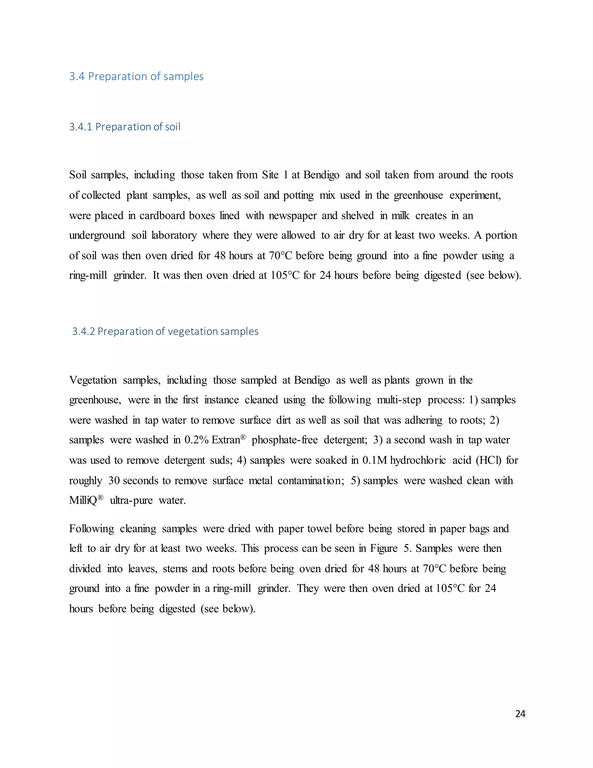 24
3.4 Preparation of samples
3.4.1 Preparation of soil
Soil samples, including those taken from Site 1 at Bendigo and soil taken from around the roots
of collected plant samples, as well as soil and potting mix used in the greenhouse experiment,
were placed in cardboard boxes lined with newspaper and shelved in milk creates in an
underground soil laboratory where they were allowed to air dry for at least two weeks. A portion
of soil was then oven dried for 48 hours at 70°C before being ground into a fine powder using a
ring-mill grinder. It was then oven dried at 105°C for 24 hours before being digested (see below).
3.4.2 Preparation of vegetation samples
Vegetation samples, including those sampled at Bendigo as well as plants grown in the
greenhouse, were in the first instance cleaned using the following multi-step process: 1) samples
were washed in tap water to remove surface dirt as well as soil that was adhering to roots; 2)
samples were washed in 0.2% Extran® phosphate-free detergent; 3) a second wash in tap water
was used to remove detergent suds; 4) samples were soaked in 0.1M hydrochloric acid (HCl) for
roughly 30 seconds to remove surface metal contamination; 5) samples were washed clean with
MilliQ® ultra-pure water.
Following cleaning samples were dried with paper towel before being stored in paper bags and
left to air dry for at least two weeks. This process can be seen in Figure 5. Samples were then
divided into leaves, stems and roots before being oven dried for 48 hours at 70°C before being
ground into a fine powder in a ring-mill grinder. They were then oven dried at 105°C for 24
hours before being digested (see below).
 