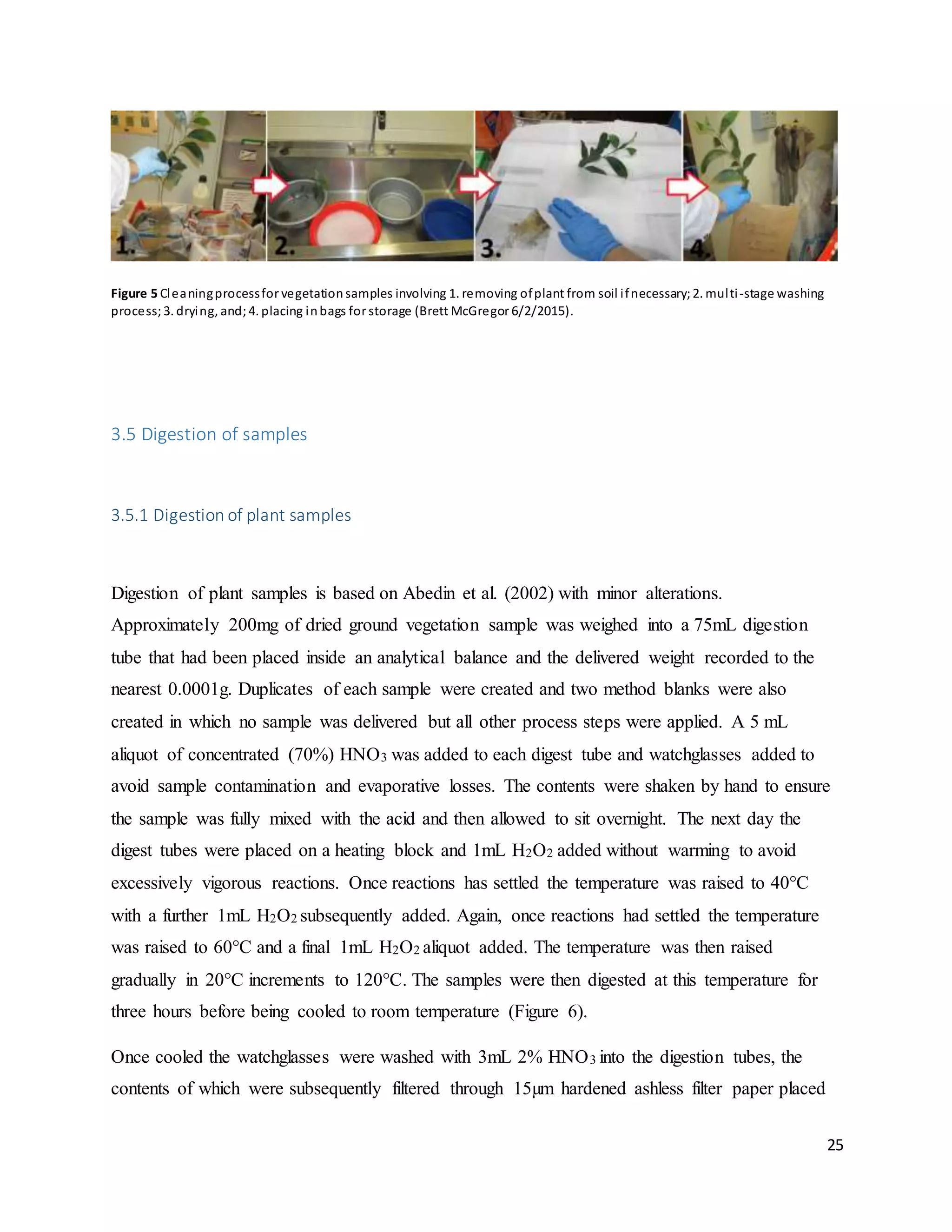 25
Figure 5 Cleaningprocessfor vegetationsamples involving 1. removing ofplant from soil ifnecessary;2. multi-stage washing
process;3. drying, and;4. placing inbags for storage (Brett McGregor 6/2/2015).
3.5 Digestion of samples
3.5.1 Digestion of plant samples
Digestion of plant samples is based on Abedin et al. (2002) with minor alterations.
Approximately 200mg of dried ground vegetation sample was weighed into a 75mL digestion
tube that had been placed inside an analytical balance and the delivered weight recorded to the
nearest 0.0001g. Duplicates of each sample were created and two method blanks were also
created in which no sample was delivered but all other process steps were applied. A 5 mL
aliquot of concentrated (70%) HNO3 was added to each digest tube and watchglasses added to
avoid sample contamination and evaporative losses. The contents were shaken by hand to ensure
the sample was fully mixed with the acid and then allowed to sit overnight. The next day the
digest tubes were placed on a heating block and 1mL H2O2 added without warming to avoid
excessively vigorous reactions. Once reactions has settled the temperature was raised to 40°C
with a further 1mL H2O2 subsequently added. Again, once reactions had settled the temperature
was raised to 60°C and a final 1mL H2O2 aliquot added. The temperature was then raised
gradually in 20°C increments to 120°C. The samples were then digested at this temperature for
three hours before being cooled to room temperature (Figure 6).
Once cooled the watchglasses were washed with 3mL 2% HNO3 into the digestion tubes, the
contents of which were subsequently filtered through 15µm hardened ashless filter paper placed
 