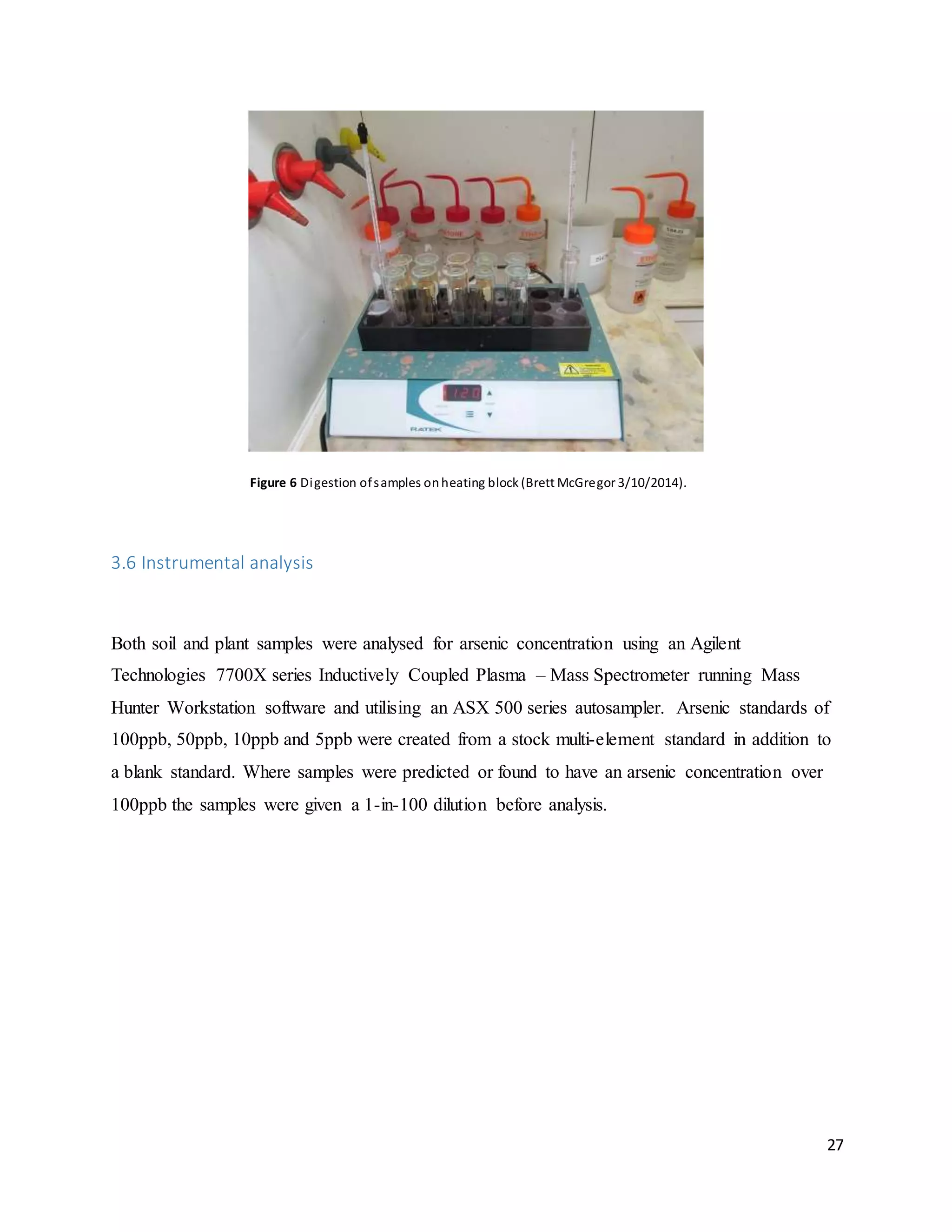 27
Figure 6 Digestion ofsamples onheating block (Brett McGregor 3/10/2014).
3.6 Instrumental analysis
Both soil and plant samples were analysed for arsenic concentration using an Agilent
Technologies 7700X series Inductively Coupled Plasma – Mass Spectrometer running Mass
Hunter Workstation software and utilising an ASX 500 series autosampler. Arsenic standards of
100ppb, 50ppb, 10ppb and 5ppb were created from a stock multi-element standard in addition to
a blank standard. Where samples were predicted or found to have an arsenic concentration over
100ppb the samples were given a 1-in-100 dilution before analysis.
 