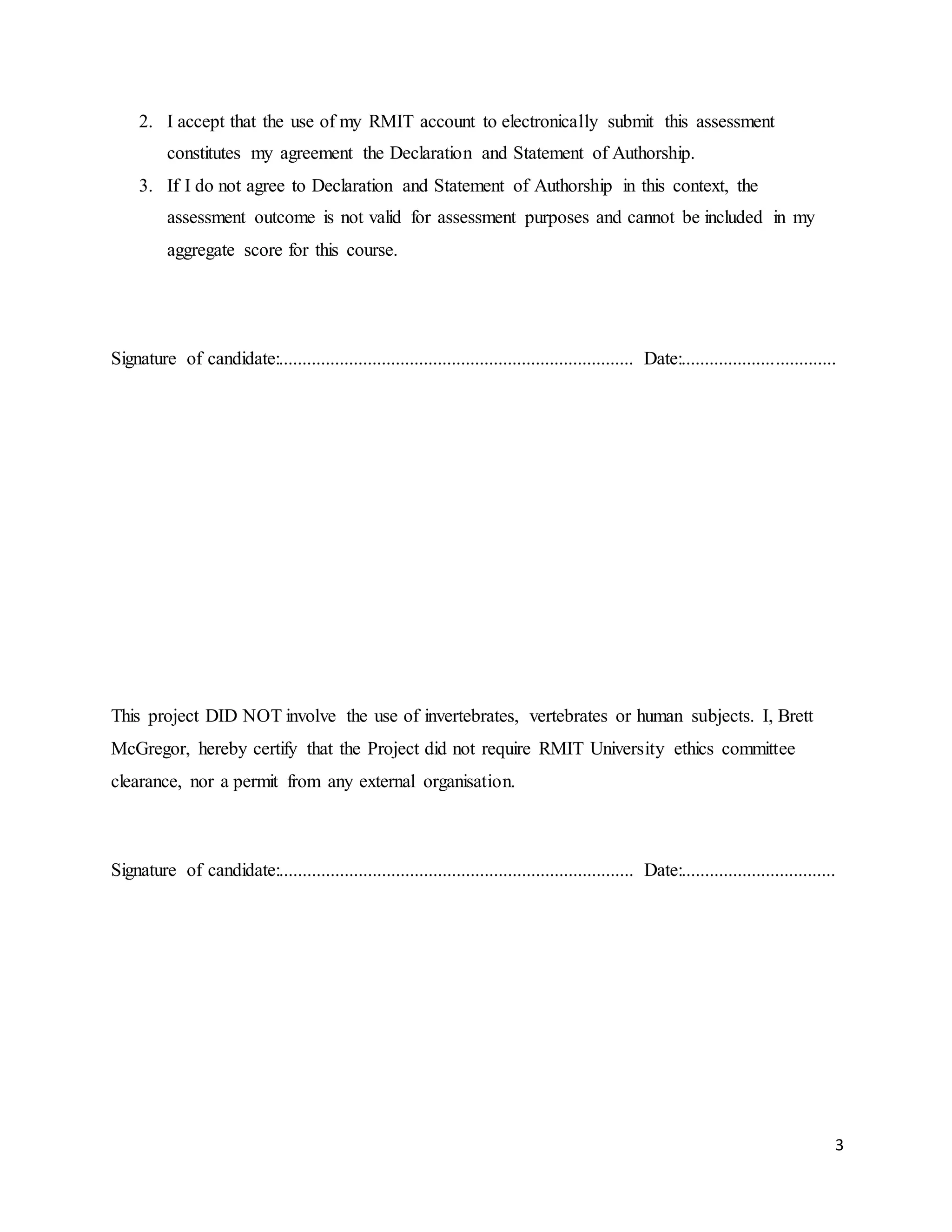 3
2. I accept that the use of my RMIT account to electronically submit this assessment
constitutes my agreement the Declaration and Statement of Authorship.
3. If I do not agree to Declaration and Statement of Authorship in this context, the
assessment outcome is not valid for assessment purposes and cannot be included in my
aggregate score for this course.
Signature of candidate:............................................................................ Date:.................................
This project DID NOT involve the use of invertebrates, vertebrates or human subjects. I, Brett
McGregor, hereby certify that the Project did not require RMIT University ethics committee
clearance, nor a permit from any external organisation.
Signature of candidate:............................................................................ Date:.................................
 