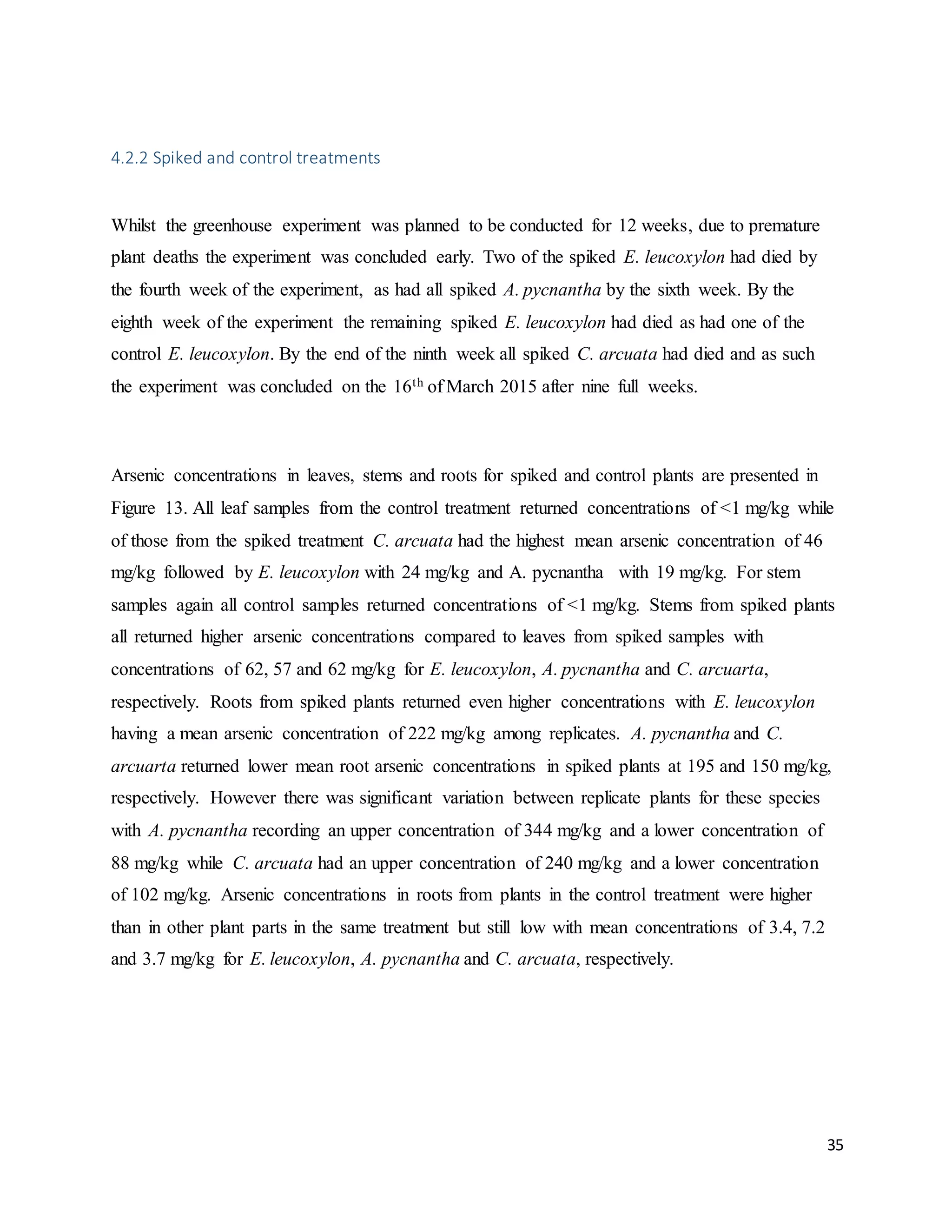 35
4.2.2 Spiked and control treatments
Whilst the greenhouse experiment was planned to be conducted for 12 weeks, due to premature
plant deaths the experiment was concluded early. Two of the spiked E. leucoxylon had died by
the fourth week of the experiment, as had all spiked A. pycnantha by the sixth week. By the
eighth week of the experiment the remaining spiked E. leucoxylon had died as had one of the
control E. leucoxylon. By the end of the ninth week all spiked C. arcuata had died and as such
the experiment was concluded on the 16th of March 2015 after nine full weeks.
Arsenic concentrations in leaves, stems and roots for spiked and control plants are presented in
Figure 13. All leaf samples from the control treatment returned concentrations of <1 mg/kg while
of those from the spiked treatment C. arcuata had the highest mean arsenic concentration of 46
mg/kg followed by E. leucoxylon with 24 mg/kg and A. pycnantha with 19 mg/kg. For stem
samples again all control samples returned concentrations of <1 mg/kg. Stems from spiked plants
all returned higher arsenic concentrations compared to leaves from spiked samples with
concentrations of 62, 57 and 62 mg/kg for E. leucoxylon, A. pycnantha and C. arcuarta,
respectively. Roots from spiked plants returned even higher concentrations with E. leucoxylon
having a mean arsenic concentration of 222 mg/kg among replicates. A. pycnantha and C.
arcuarta returned lower mean root arsenic concentrations in spiked plants at 195 and 150 mg/kg,
respectively. However there was significant variation between replicate plants for these species
with A. pycnantha recording an upper concentration of 344 mg/kg and a lower concentration of
88 mg/kg while C. arcuata had an upper concentration of 240 mg/kg and a lower concentration
of 102 mg/kg. Arsenic concentrations in roots from plants in the control treatment were higher
than in other plant parts in the same treatment but still low with mean concentrations of 3.4, 7.2
and 3.7 mg/kg for E. leucoxylon, A. pycnantha and C. arcuata, respectively.
 