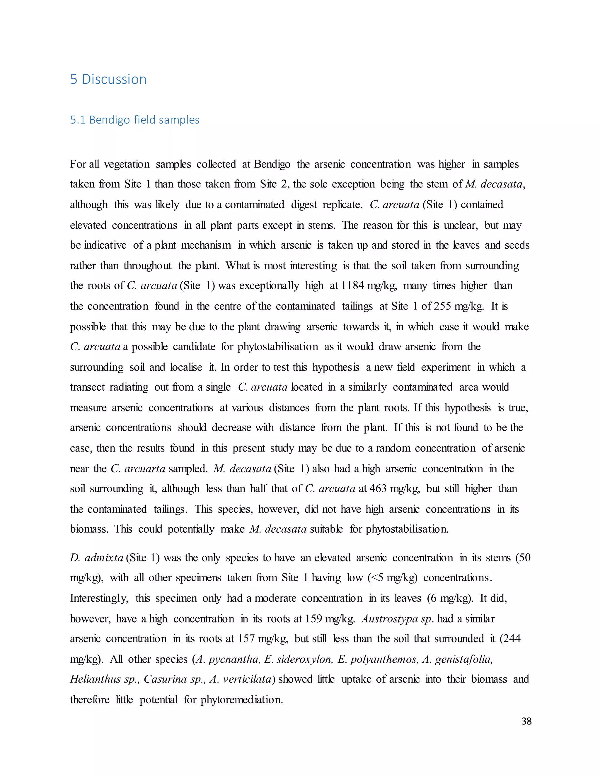 38
5 Discussion
5.1 Bendigo field samples
For all vegetation samples collected at Bendigo the arsenic concentration was higher in samples
taken from Site 1 than those taken from Site 2, the sole exception being the stem of M. decasata,
although this was likely due to a contaminated digest replicate. C. arcuata (Site 1) contained
elevated concentrations in all plant parts except in stems. The reason for this is unclear, but may
be indicative of a plant mechanism in which arsenic is taken up and stored in the leaves and seeds
rather than throughout the plant. What is most interesting is that the soil taken from surrounding
the roots of C. arcuata (Site 1) was exceptionally high at 1184 mg/kg, many times higher than
the concentration found in the centre of the contaminated tailings at Site 1 of 255 mg/kg. It is
possible that this may be due to the plant drawing arsenic towards it, in which case it would make
C. arcuata a possible candidate for phytostabilisation as it would draw arsenic from the
surrounding soil and localise it. In order to test this hypothesis a new field experiment in which a
transect radiating out from a single C. arcuata located in a similarly contaminated area would
measure arsenic concentrations at various distances from the plant roots. If this hypothesis is true,
arsenic concentrations should decrease with distance from the plant. If this is not found to be the
case, then the results found in this present study may be due to a random concentration of arsenic
near the C. arcuarta sampled. M. decasata (Site 1) also had a high arsenic concentration in the
soil surrounding it, although less than half that of C. arcuata at 463 mg/kg, but still higher than
the contaminated tailings. This species, however, did not have high arsenic concentrations in its
biomass. This could potentially make M. decasata suitable for phytostabilisation.
D. admixta (Site 1) was the only species to have an elevated arsenic concentration in its stems (50
mg/kg), with all other specimens taken from Site 1 having low (<5 mg/kg) concentrations.
Interestingly, this specimen only had a moderate concentration in its leaves (6 mg/kg). It did,
however, have a high concentration in its roots at 159 mg/kg. Austrostypa sp. had a similar
arsenic concentration in its roots at 157 mg/kg, but still less than the soil that surrounded it (244
mg/kg). All other species (A. pycnantha, E. sideroxylon, E. polyanthemos, A. genistafolia,
Helianthus sp., Casurina sp., A. verticilata) showed little uptake of arsenic into their biomass and
therefore little potential for phytoremediation.
 
