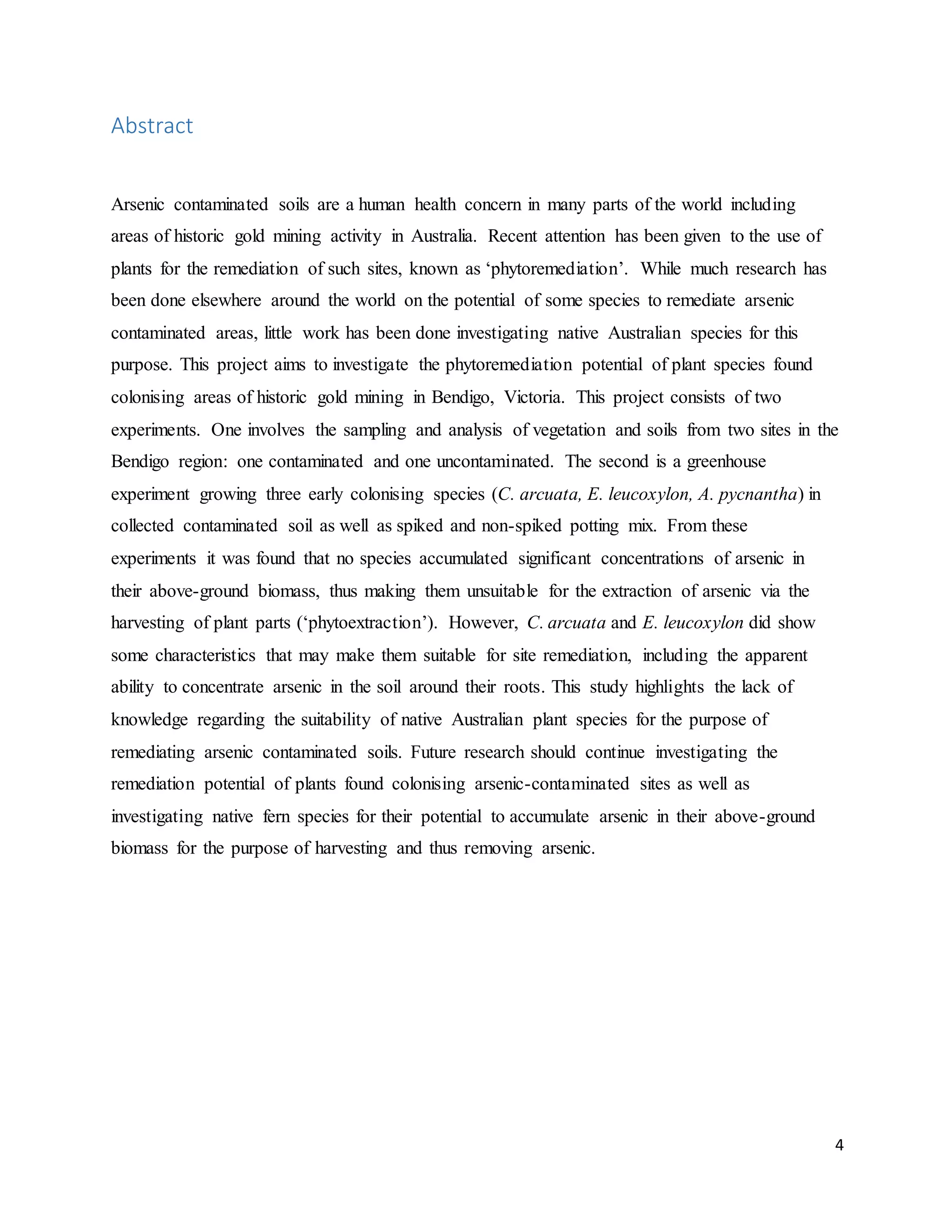 4
Abstract
Arsenic contaminated soils are a human health concern in many parts of the world including
areas of historic gold mining activity in Australia. Recent attention has been given to the use of
plants for the remediation of such sites, known as ‘phytoremediation’. While much research has
been done elsewhere around the world on the potential of some species to remediate arsenic
contaminated areas, little work has been done investigating native Australian species for this
purpose. This project aims to investigate the phytoremediation potential of plant species found
colonising areas of historic gold mining in Bendigo, Victoria. This project consists of two
experiments. One involves the sampling and analysis of vegetation and soils from two sites in the
Bendigo region: one contaminated and one uncontaminated. The second is a greenhouse
experiment growing three early colonising species (C. arcuata, E. leucoxylon, A. pycnantha) in
collected contaminated soil as well as spiked and non-spiked potting mix. From these
experiments it was found that no species accumulated significant concentrations of arsenic in
their above-ground biomass, thus making them unsuitable for the extraction of arsenic via the
harvesting of plant parts (‘phytoextraction’). However, C. arcuata and E. leucoxylon did show
some characteristics that may make them suitable for site remediation, including the apparent
ability to concentrate arsenic in the soil around their roots. This study highlights the lack of
knowledge regarding the suitability of native Australian plant species for the purpose of
remediating arsenic contaminated soils. Future research should continue investigating the
remediation potential of plants found colonising arsenic-contaminated sites as well as
investigating native fern species for their potential to accumulate arsenic in their above-ground
biomass for the purpose of harvesting and thus removing arsenic.
 