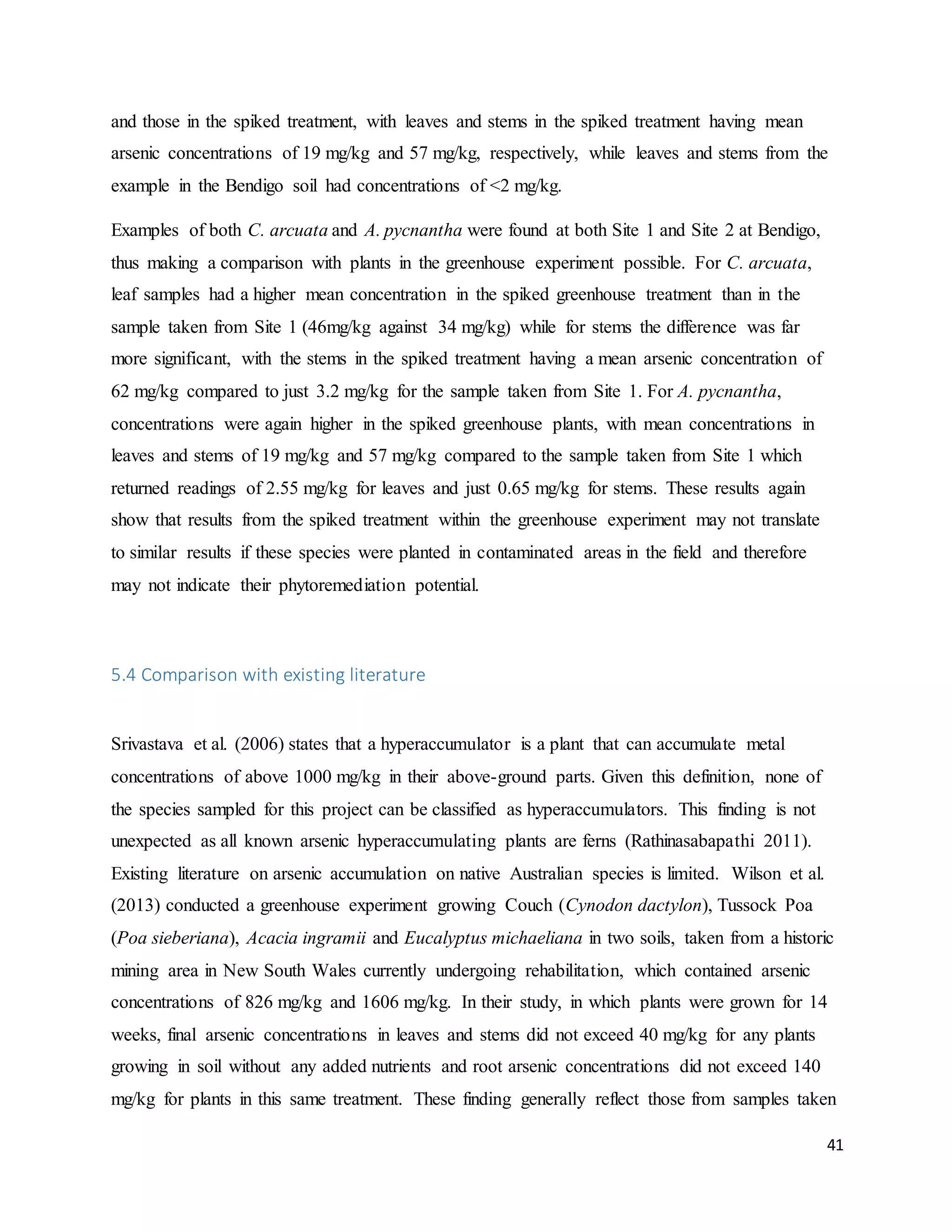 41
and those in the spiked treatment, with leaves and stems in the spiked treatment having mean
arsenic concentrations of 19 mg/kg and 57 mg/kg, respectively, while leaves and stems from the
example in the Bendigo soil had concentrations of <2 mg/kg.
Examples of both C. arcuata and A. pycnantha were found at both Site 1 and Site 2 at Bendigo,
thus making a comparison with plants in the greenhouse experiment possible. For C. arcuata,
leaf samples had a higher mean concentration in the spiked greenhouse treatment than in the
sample taken from Site 1 (46mg/kg against 34 mg/kg) while for stems the difference was far
more significant, with the stems in the spiked treatment having a mean arsenic concentration of
62 mg/kg compared to just 3.2 mg/kg for the sample taken from Site 1. For A. pycnantha,
concentrations were again higher in the spiked greenhouse plants, with mean concentrations in
leaves and stems of 19 mg/kg and 57 mg/kg compared to the sample taken from Site 1 which
returned readings of 2.55 mg/kg for leaves and just 0.65 mg/kg for stems. These results again
show that results from the spiked treatment within the greenhouse experiment may not translate
to similar results if these species were planted in contaminated areas in the field and therefore
may not indicate their phytoremediation potential.
5.4 Comparison with existing literature
Srivastava et al. (2006) states that a hyperaccumulator is a plant that can accumulate metal
concentrations of above 1000 mg/kg in their above-ground parts. Given this definition, none of
the species sampled for this project can be classified as hyperaccumulators. This finding is not
unexpected as all known arsenic hyperaccumulating plants are ferns (Rathinasabapathi 2011).
Existing literature on arsenic accumulation on native Australian species is limited. Wilson et al.
(2013) conducted a greenhouse experiment growing Couch (Cynodon dactylon), Tussock Poa
(Poa sieberiana), Acacia ingramii and Eucalyptus michaeliana in two soils, taken from a historic
mining area in New South Wales currently undergoing rehabilitation, which contained arsenic
concentrations of 826 mg/kg and 1606 mg/kg. In their study, in which plants were grown for 14
weeks, final arsenic concentrations in leaves and stems did not exceed 40 mg/kg for any plants
growing in soil without any added nutrients and root arsenic concentrations did not exceed 140
mg/kg for plants in this same treatment. These finding generally reflect those from samples taken
 