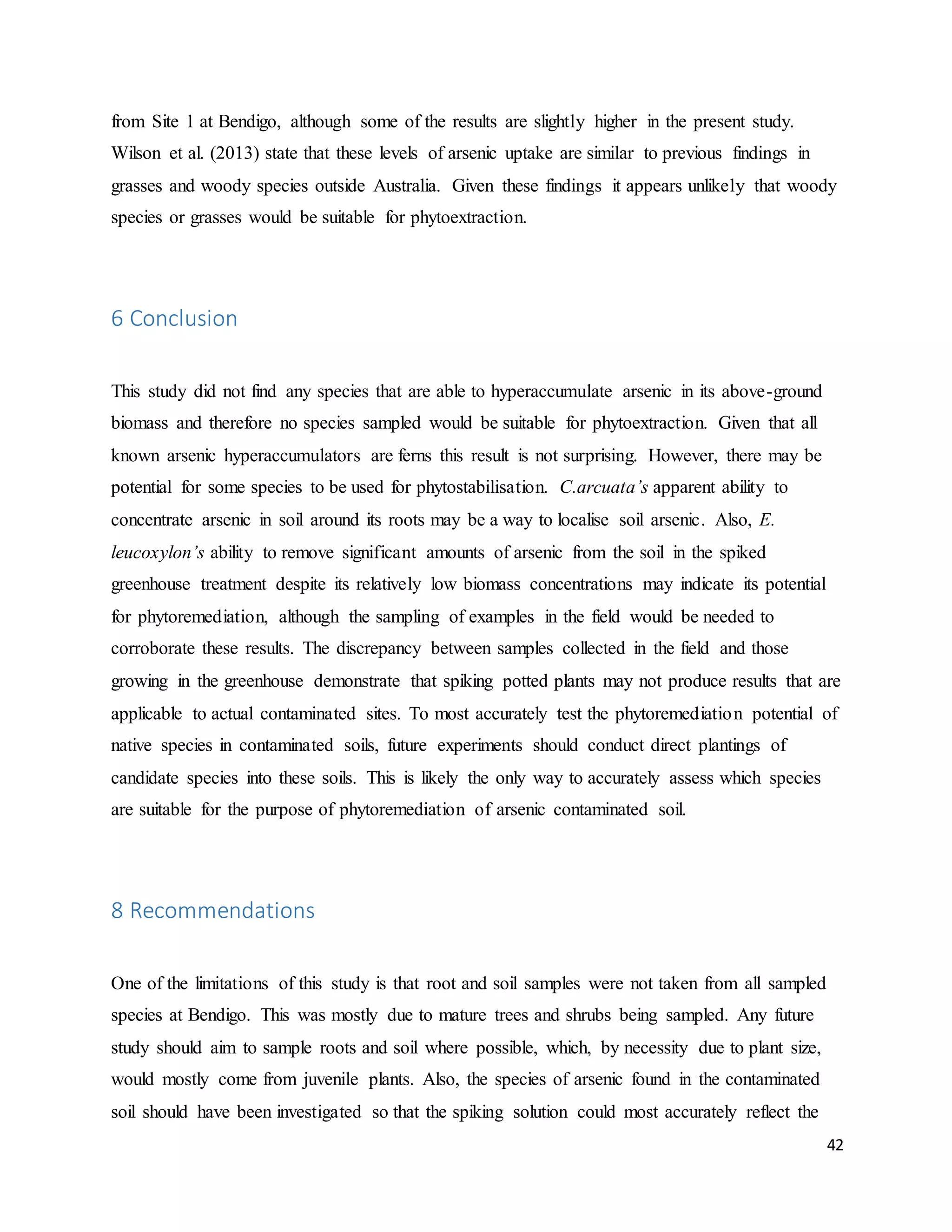42
from Site 1 at Bendigo, although some of the results are slightly higher in the present study.
Wilson et al. (2013) state that these levels of arsenic uptake are similar to previous findings in
grasses and woody species outside Australia. Given these findings it appears unlikely that woody
species or grasses would be suitable for phytoextraction.
6 Conclusion
This study did not find any species that are able to hyperaccumulate arsenic in its above-ground
biomass and therefore no species sampled would be suitable for phytoextraction. Given that all
known arsenic hyperaccumulators are ferns this result is not surprising. However, there may be
potential for some species to be used for phytostabilisation. C.arcuata’s apparent ability to
concentrate arsenic in soil around its roots may be a way to localise soil arsenic. Also, E.
leucoxylon’s ability to remove significant amounts of arsenic from the soil in the spiked
greenhouse treatment despite its relatively low biomass concentrations may indicate its potential
for phytoremediation, although the sampling of examples in the field would be needed to
corroborate these results. The discrepancy between samples collected in the field and those
growing in the greenhouse demonstrate that spiking potted plants may not produce results that are
applicable to actual contaminated sites. To most accurately test the phytoremediation potential of
native species in contaminated soils, future experiments should conduct direct plantings of
candidate species into these soils. This is likely the only way to accurately assess which species
are suitable for the purpose of phytoremediation of arsenic contaminated soil.
8 Recommendations
One of the limitations of this study is that root and soil samples were not taken from all sampled
species at Bendigo. This was mostly due to mature trees and shrubs being sampled. Any future
study should aim to sample roots and soil where possible, which, by necessity due to plant size,
would mostly come from juvenile plants. Also, the species of arsenic found in the contaminated
soil should have been investigated so that the spiking solution could most accurately reflect the
 