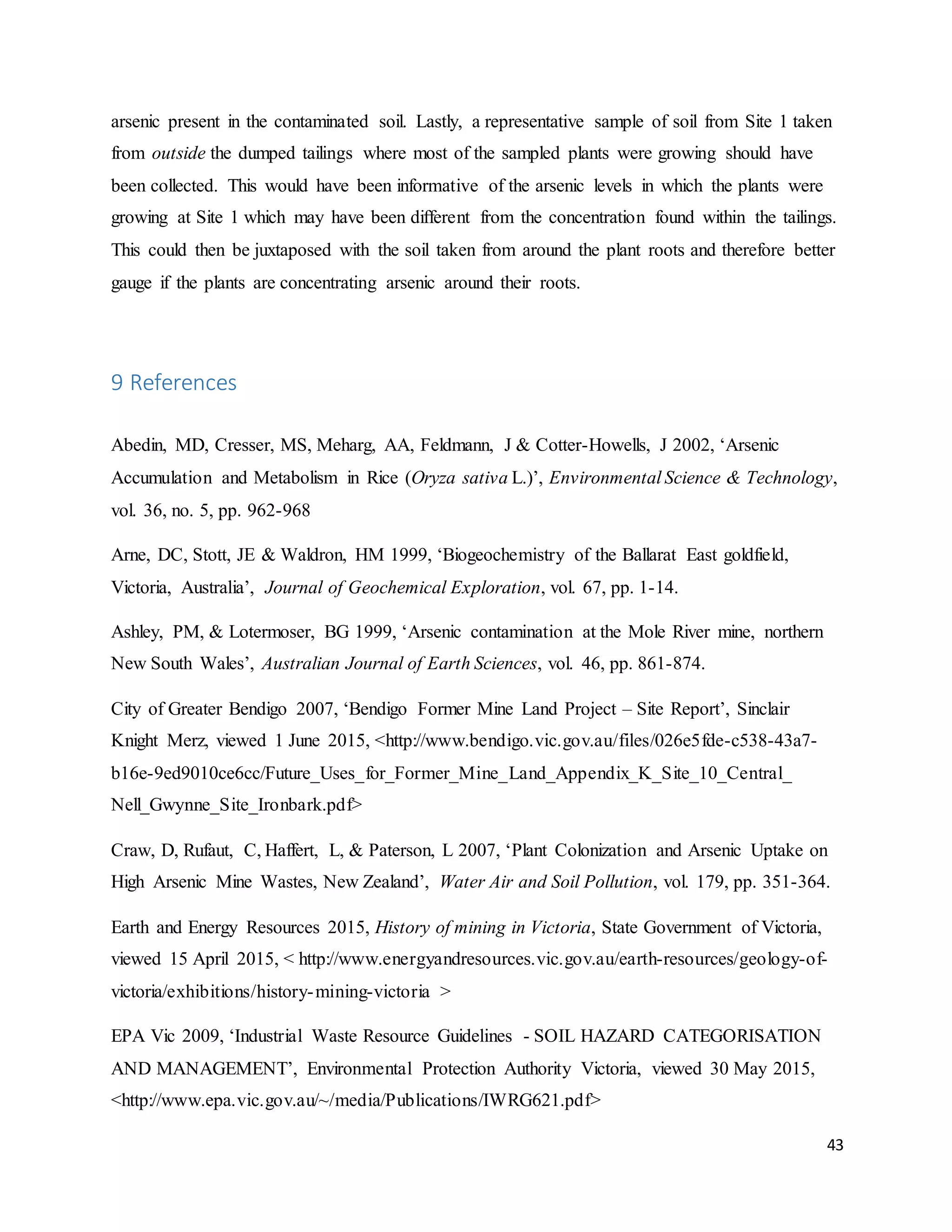 43
arsenic present in the contaminated soil. Lastly, a representative sample of soil from Site 1 taken
from outside the dumped tailings where most of the sampled plants were growing should have
been collected. This would have been informative of the arsenic levels in which the plants were
growing at Site 1 which may have been different from the concentration found within the tailings.
This could then be juxtaposed with the soil taken from around the plant roots and therefore better
gauge if the plants are concentrating arsenic around their roots.
9 References
Abedin, MD, Cresser, MS, Meharg, AA, Feldmann, J & Cotter-Howells, J 2002, ‘Arsenic
Accumulation and Metabolism in Rice (Oryza sativa L.)’, Environmental Science & Technology,
vol. 36, no. 5, pp. 962-968
Arne, DC, Stott, JE & Waldron, HM 1999, ‘Biogeochemistry of the Ballarat East goldfield,
Victoria, Australia’, Journal of Geochemical Exploration, vol. 67, pp. 1-14.
Ashley, PM, & Lotermoser, BG 1999, ‘Arsenic contamination at the Mole River mine, northern
New South Wales’, Australian Journal of Earth Sciences, vol. 46, pp. 861-874.
City of Greater Bendigo 2007, ‘Bendigo Former Mine Land Project – Site Report’, Sinclair
Knight Merz, viewed 1 June 2015, <http://www.bendigo.vic.gov.au/files/026e5fde-c538-43a7-
b16e-9ed9010ce6cc/Future_Uses_for_Former_Mine_Land_Appendix_K_Site_10_Central_
Nell_Gwynne_Site_Ironbark.pdf>
Craw, D, Rufaut, C, Haffert, L, & Paterson, L 2007, ‘Plant Colonization and Arsenic Uptake on
High Arsenic Mine Wastes, New Zealand’, Water Air and Soil Pollution, vol. 179, pp. 351-364.
Earth and Energy Resources 2015, History of mining in Victoria, State Government of Victoria,
viewed 15 April 2015, < http://www.energyandresources.vic.gov.au/earth-resources/geology-of-
victoria/exhibitions/history-mining-victoria >
EPA Vic 2009, ‘Industrial Waste Resource Guidelines - SOIL HAZARD CATEGORISATION
AND MANAGEMENT’, Environmental Protection Authority Victoria, viewed 30 May 2015,
<http://www.epa.vic.gov.au/~/media/Publications/IWRG621.pdf>
 