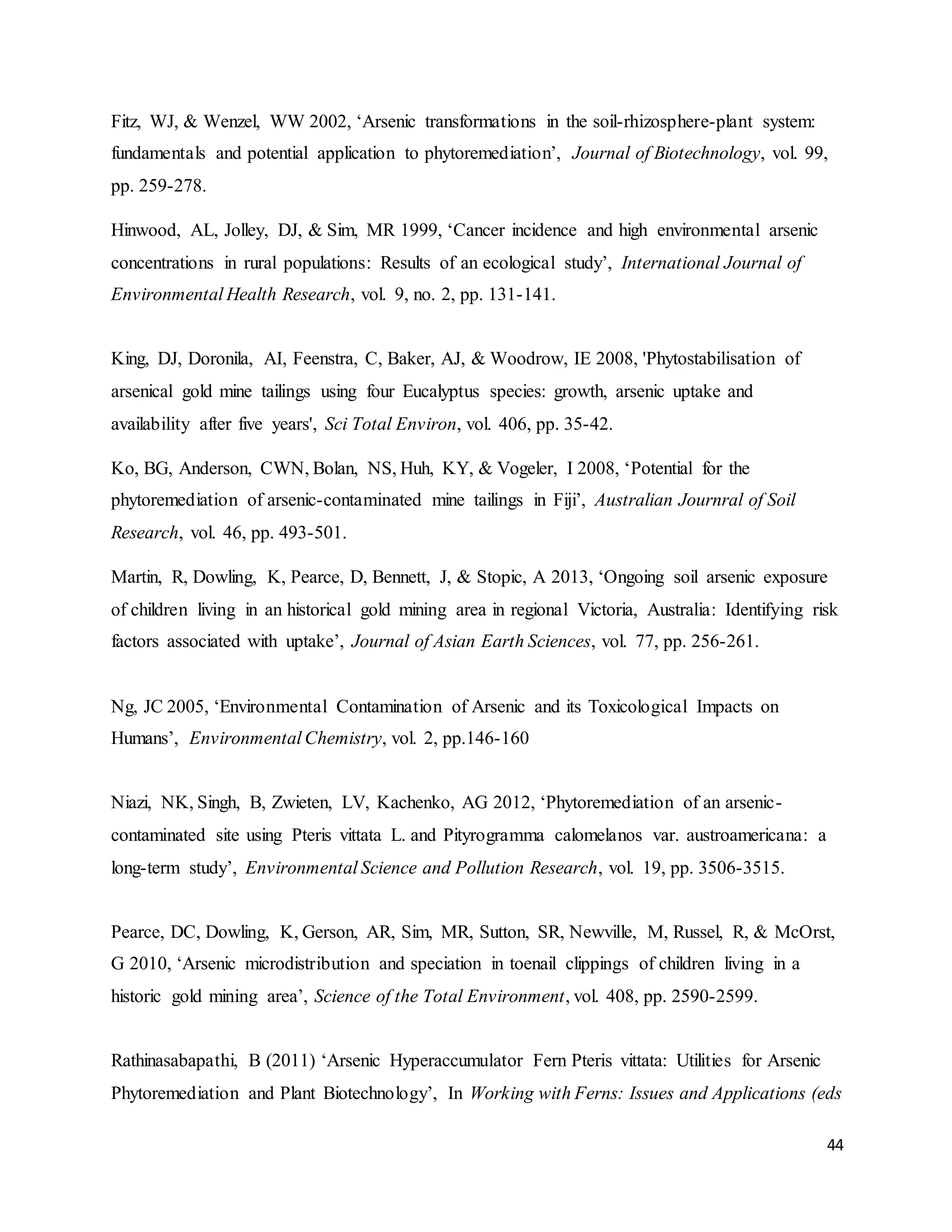 44
Fitz, WJ, & Wenzel, WW 2002, ‘Arsenic transformations in the soil-rhizosphere-plant system:
fundamentals and potential application to phytoremediation’, Journal of Biotechnology, vol. 99,
pp. 259-278.
Hinwood, AL, Jolley, DJ, & Sim, MR 1999, ‘Cancer incidence and high environmental arsenic
concentrations in rural populations: Results of an ecological study’, International Journal of
Environmental Health Research, vol. 9, no. 2, pp. 131-141.
King, DJ, Doronila, AI, Feenstra, C, Baker, AJ, & Woodrow, IE 2008, 'Phytostabilisation of
arsenical gold mine tailings using four Eucalyptus species: growth, arsenic uptake and
availability after five years', Sci Total Environ, vol. 406, pp. 35-42.
Ko, BG, Anderson, CWN, Bolan, NS, Huh, KY, & Vogeler, I 2008, ‘Potential for the
phytoremediation of arsenic-contaminated mine tailings in Fiji’, Australian Journral of Soil
Research, vol. 46, pp. 493-501.
Martin, R, Dowling, K, Pearce, D, Bennett, J, & Stopic, A 2013, ‘Ongoing soil arsenic exposure
of children living in an historical gold mining area in regional Victoria, Australia: Identifying risk
factors associated with uptake’, Journal of Asian Earth Sciences, vol. 77, pp. 256-261.
Ng, JC 2005, ‘Environmental Contamination of Arsenic and its Toxicological Impacts on
Humans’, Environmental Chemistry, vol. 2, pp.146-160
Niazi, NK, Singh, B, Zwieten, LV, Kachenko, AG 2012, ‘Phytoremediation of an arsenic-
contaminated site using Pteris vittata L. and Pityrogramma calomelanos var. austroamericana: a
long-term study’, Environmental Science and Pollution Research, vol. 19, pp. 3506-3515.
Pearce, DC, Dowling, K, Gerson, AR, Sim, MR, Sutton, SR, Newville, M, Russel, R, & McOrst,
G 2010, ‘Arsenic microdistribution and speciation in toenail clippings of children living in a
historic gold mining area’, Science of the Total Environment, vol. 408, pp. 2590-2599.
Rathinasabapathi, B (2011) ‘Arsenic Hyperaccumulator Fern Pteris vittata: Utilities for Arsenic
Phytoremediation and Plant Biotechnology’, In Working with Ferns: Issues and Applications (eds
 