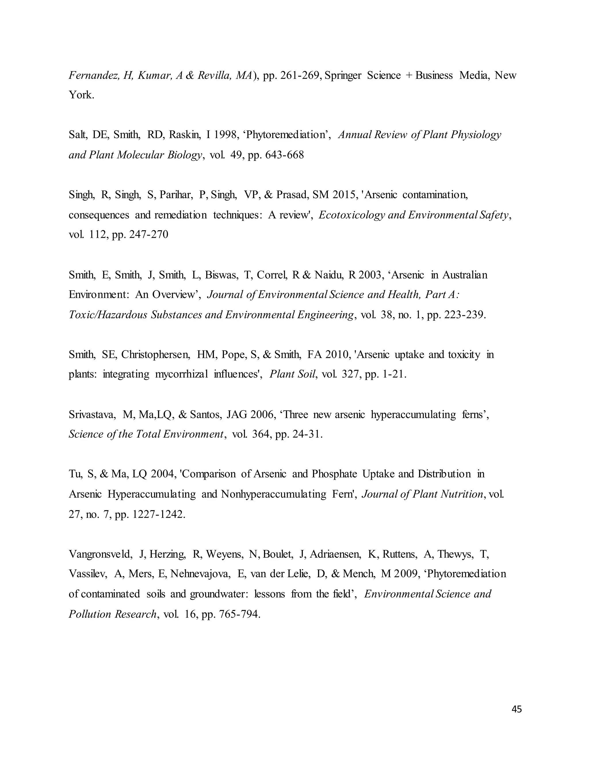 45
Fernandez, H, Kumar, A & Revilla, MA), pp. 261-269, Springer Science + Business Media, New
York.
Salt, DE, Smith, RD, Raskin, I 1998, ‘Phytoremediation’, Annual Review of Plant Physiology
and Plant Molecular Biology, vol. 49, pp. 643-668
Singh, R, Singh, S, Parihar, P, Singh, VP, & Prasad, SM 2015, 'Arsenic contamination,
consequences and remediation techniques: A review', Ecotoxicology and Environmental Safety,
vol. 112, pp. 247-270
Smith, E, Smith, J, Smith, L, Biswas, T, Correl, R & Naidu, R 2003, ‘Arsenic in Australian
Environment: An Overview’, Journal of Environmental Science and Health, Part A:
Toxic/Hazardous Substances and Environmental Engineering, vol. 38, no. 1, pp. 223-239.
Smith, SE, Christophersen, HM, Pope, S, & Smith, FA 2010, 'Arsenic uptake and toxicity in
plants: integrating mycorrhizal influences', Plant Soil, vol. 327, pp. 1-21.
Srivastava, M, Ma,LQ, & Santos, JAG 2006, ‘Three new arsenic hyperaccumulating ferns’,
Science of the Total Environment, vol. 364, pp. 24-31.
Tu, S, & Ma, LQ 2004, 'Comparison of Arsenic and Phosphate Uptake and Distribution in
Arsenic Hyperaccumulating and Nonhyperaccumulating Fern', Journal of Plant Nutrition, vol.
27, no. 7, pp. 1227-1242.
Vangronsveld, J, Herzing, R, Weyens, N, Boulet, J, Adriaensen, K, Ruttens, A, Thewys, T,
Vassilev, A, Mers, E, Nehnevajova, E, van der Lelie, D, & Mench, M 2009, ‘Phytoremediation
of contaminated soils and groundwater: lessons from the field’, Environmental Science and
Pollution Research, vol. 16, pp. 765-794.
 