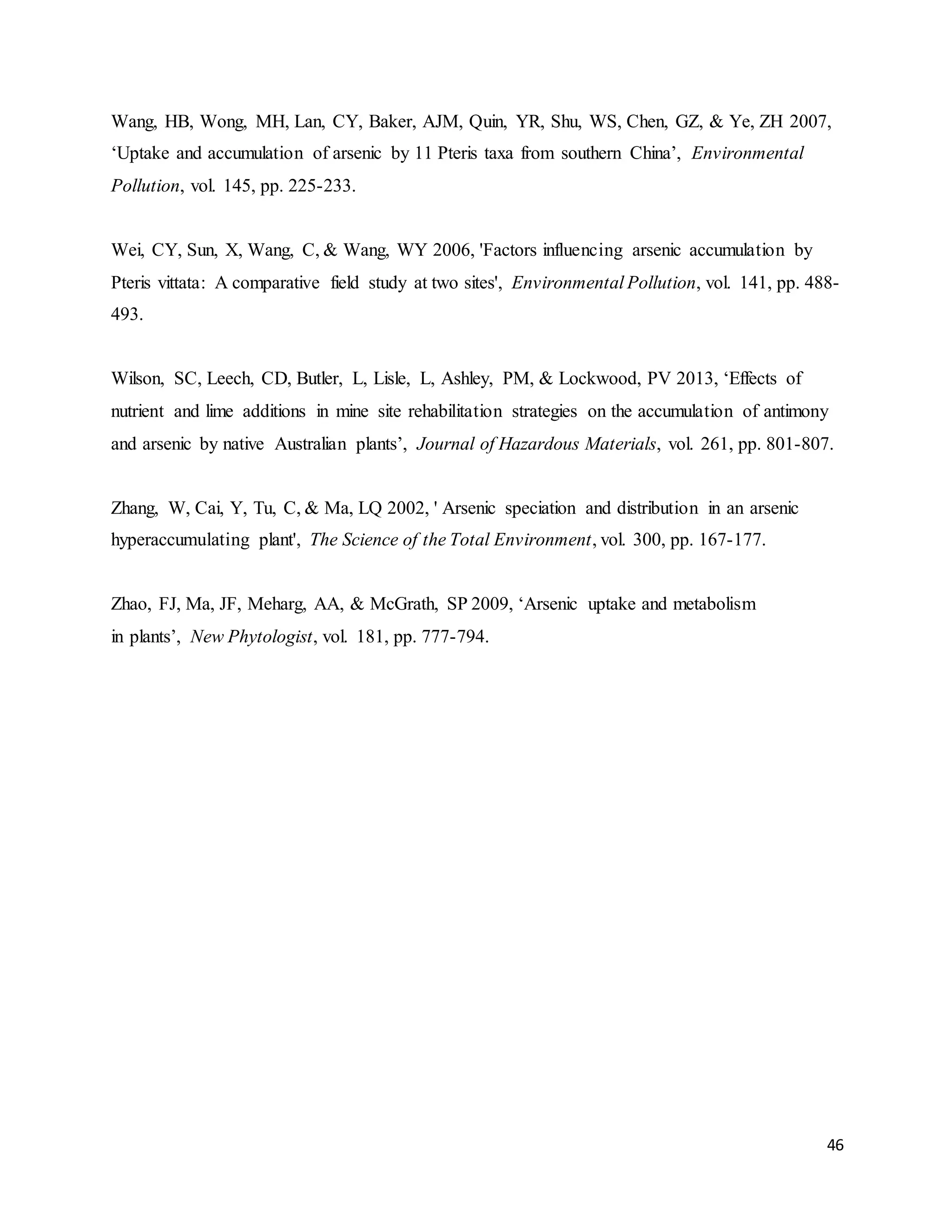 46
Wang, HB, Wong, MH, Lan, CY, Baker, AJM, Quin, YR, Shu, WS, Chen, GZ, & Ye, ZH 2007,
‘Uptake and accumulation of arsenic by 11 Pteris taxa from southern China’, Environmental
Pollution, vol. 145, pp. 225-233.
Wei, CY, Sun, X, Wang, C, & Wang, WY 2006, 'Factors influencing arsenic accumulation by
Pteris vittata: A comparative field study at two sites', Environmental Pollution, vol. 141, pp. 488-
493.
Wilson, SC, Leech, CD, Butler, L, Lisle, L, Ashley, PM, & Lockwood, PV 2013, ‘Effects of
nutrient and lime additions in mine site rehabilitation strategies on the accumulation of antimony
and arsenic by native Australian plants’, Journal of Hazardous Materials, vol. 261, pp. 801-807.
Zhang, W, Cai, Y, Tu, C, & Ma, LQ 2002, ' Arsenic speciation and distribution in an arsenic
hyperaccumulating plant', The Science of the Total Environment, vol. 300, pp. 167-177.
Zhao, FJ, Ma, JF, Meharg, AA, & McGrath, SP 2009, ‘Arsenic uptake and metabolism
in plants’, New Phytologist, vol. 181, pp. 777-794.
 
