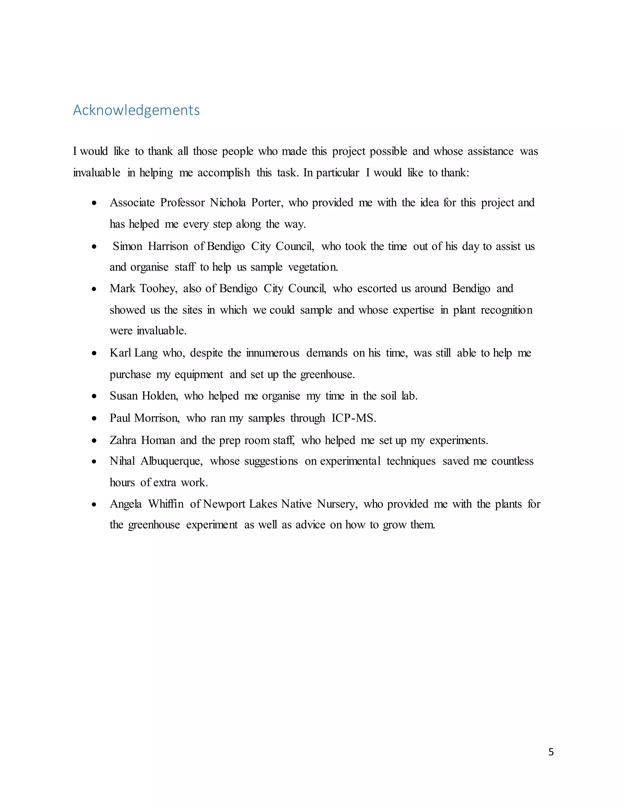 5
Acknowledgements
I would like to thank all those people who made this project possible and whose assistance was
invaluable in helping me accomplish this task. In particular I would like to thank:
 Associate Professor Nichola Porter, who provided me with the idea for this project and
has helped me every step along the way.
 Simon Harrison of Bendigo City Council, who took the time out of his day to assist us
and organise staff to help us sample vegetation.
 Mark Toohey, also of Bendigo City Council, who escorted us around Bendigo and
showed us the sites in which we could sample and whose expertise in plant recognition
were invaluable.
 Karl Lang who, despite the innumerous demands on his time, was still able to help me
purchase my equipment and set up the greenhouse.
 Susan Holden, who helped me organise my time in the soil lab.
 Paul Morrison, who ran my samples through ICP-MS.
 Zahra Homan and the prep room staff, who helped me set up my experiments.
 Nihal Albuquerque, whose suggestions on experimental techniques saved me countless
hours of extra work.
 Angela Whiffin of Newport Lakes Native Nursery, who provided me with the plants for
the greenhouse experiment as well as advice on how to grow them.
 