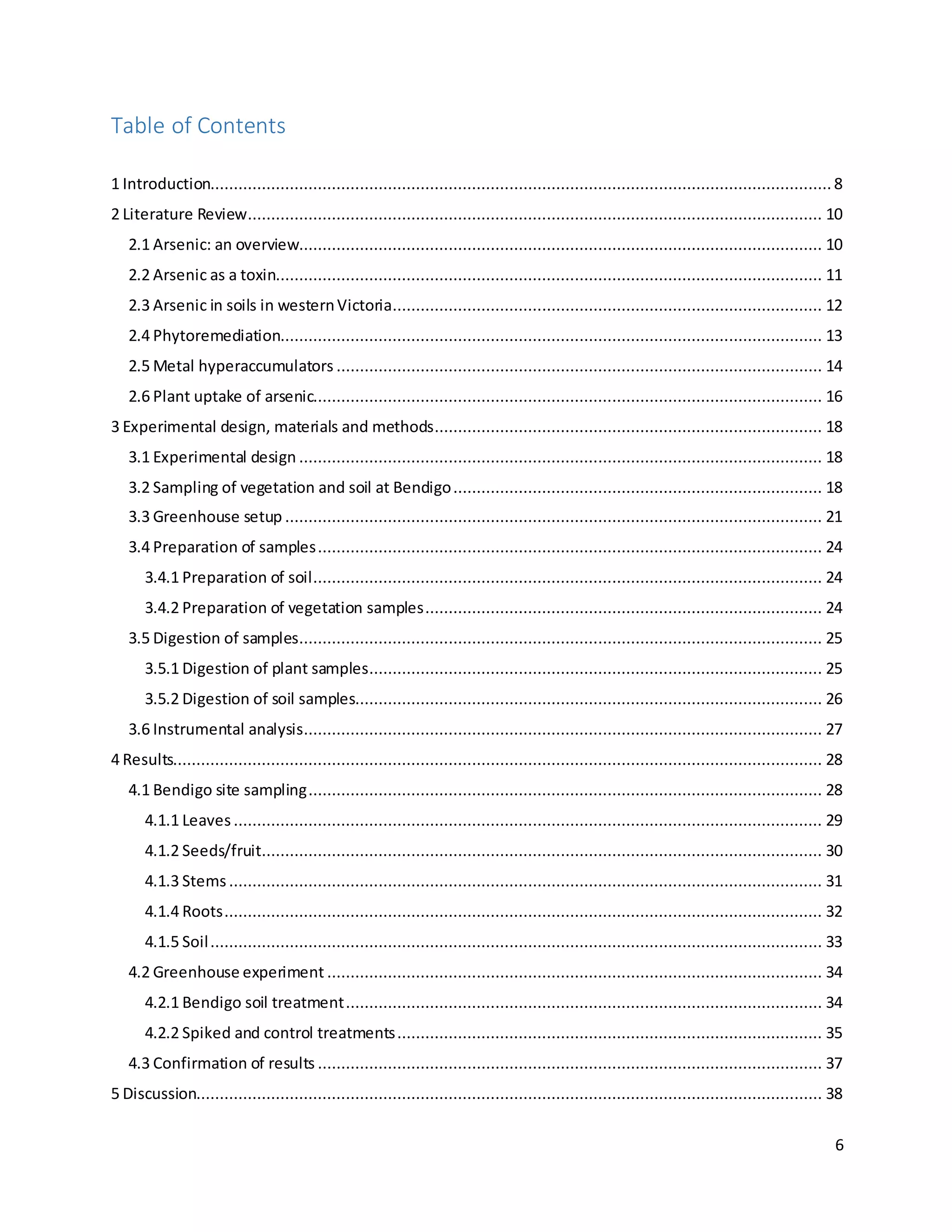 6
Table of Contents
1 Introduction.....................................................................................................................................8
2 Literature Review........................................................................................................................... 10
2.1 Arsenic: an overview................................................................................................................ 10
2.2 Arsenic as a toxin..................................................................................................................... 11
2.3 Arsenic in soils in westernVictoria............................................................................................ 12
2.4 Phytoremediation.................................................................................................................... 13
2.5 Metal hyperaccumulators ........................................................................................................ 14
2.6 Plant uptake of arsenic............................................................................................................. 16
3 Experimental design, materials and methods................................................................................... 18
3.1 Experimental design ................................................................................................................ 18
3.2 Sampling of vegetation and soil at Bendigo............................................................................... 18
3.3 Greenhouse setup ................................................................................................................... 21
3.4 Preparation of samples............................................................................................................ 24
3.4.1 Preparation of soil............................................................................................................. 24
3.4.2 Preparation of vegetation samples..................................................................................... 24
3.5 Digestion of samples................................................................................................................ 25
3.5.1 Digestion of plant samples................................................................................................. 25
3.5.2 Digestion of soil samples.................................................................................................... 26
3.6 Instrumental analysis............................................................................................................... 27
4 Results........................................................................................................................................... 28
4.1 Bendigo site sampling.............................................................................................................. 28
4.1.1 Leaves .............................................................................................................................. 29
4.1.2 Seeds/fruit........................................................................................................................ 30
4.1.3 Stems............................................................................................................................... 31
4.1.4 Roots................................................................................................................................ 32
4.1.5 Soil................................................................................................................................... 33
4.2 Greenhouse experiment .......................................................................................................... 34
4.2.1 Bendigo soil treatment...................................................................................................... 34
4.2.2 Spiked and control treatments........................................................................................... 35
4.3 Confirmation of results ............................................................................................................ 37
5 Discussion...................................................................................................................................... 38
 