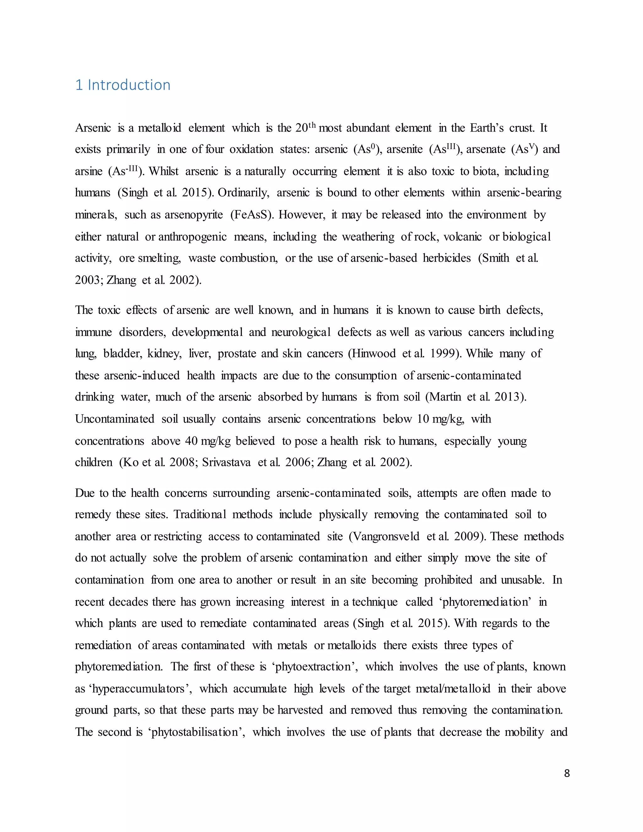 8
1 Introduction
Arsenic is a metalloid element which is the 20th most abundant element in the Earth’s crust. It
exists primarily in one of four oxidation states: arsenic (As0), arsenite (AsIII), arsenate (AsV) and
arsine (As-III). Whilst arsenic is a naturally occurring element it is also toxic to biota, including
humans (Singh et al. 2015). Ordinarily, arsenic is bound to other elements within arsenic-bearing
minerals, such as arsenopyrite (FeAsS). However, it may be released into the environment by
either natural or anthropogenic means, including the weathering of rock, volcanic or biological
activity, ore smelting, waste combustion, or the use of arsenic-based herbicides (Smith et al.
2003; Zhang et al. 2002).
The toxic effects of arsenic are well known, and in humans it is known to cause birth defects,
immune disorders, developmental and neurological defects as well as various cancers including
lung, bladder, kidney, liver, prostate and skin cancers (Hinwood et al. 1999). While many of
these arsenic-induced health impacts are due to the consumption of arsenic-contaminated
drinking water, much of the arsenic absorbed by humans is from soil (Martin et al. 2013).
Uncontaminated soil usually contains arsenic concentrations below 10 mg/kg, with
concentrations above 40 mg/kg believed to pose a health risk to humans, especially young
children (Ko et al. 2008; Srivastava et al. 2006; Zhang et al. 2002).
Due to the health concerns surrounding arsenic-contaminated soils, attempts are often made to
remedy these sites. Traditional methods include physically removing the contaminated soil to
another area or restricting access to contaminated site (Vangronsveld et al. 2009). These methods
do not actually solve the problem of arsenic contamination and either simply move the site of
contamination from one area to another or result in an site becoming prohibited and unusable. In
recent decades there has grown increasing interest in a technique called ‘phytoremediation’ in
which plants are used to remediate contaminated areas (Singh et al. 2015). With regards to the
remediation of areas contaminated with metals or metalloids there exists three types of
phytoremediation. The first of these is ‘phytoextraction’, which involves the use of plants, known
as ‘hyperaccumulators’, which accumulate high levels of the target metal/metalloid in their above
ground parts, so that these parts may be harvested and removed thus removing the contamination.
The second is ‘phytostabilisation’, which involves the use of plants that decrease the mobility and
 