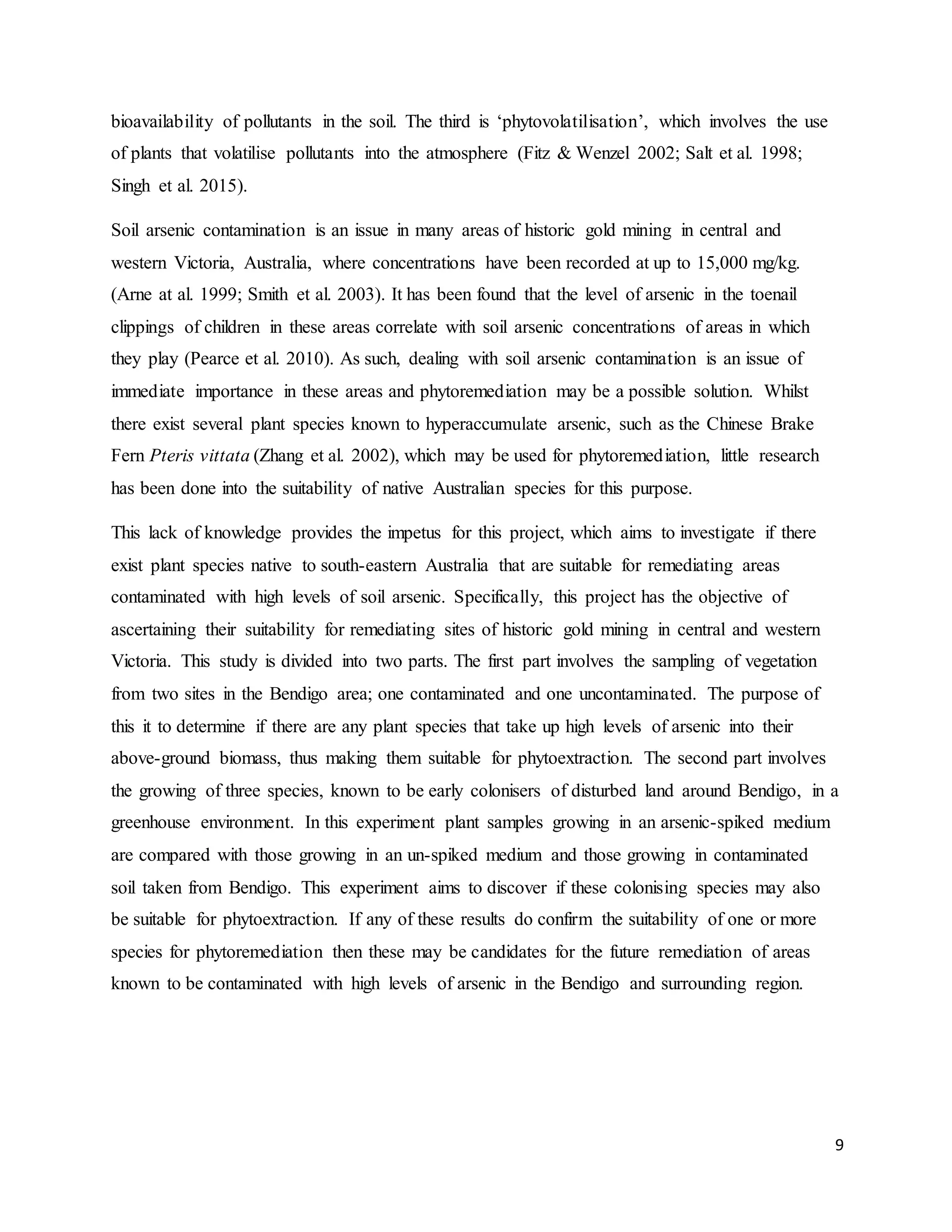 9
bioavailability of pollutants in the soil. The third is ‘phytovolatilisation’, which involves the use
of plants that volatilise pollutants into the atmosphere (Fitz & Wenzel 2002; Salt et al. 1998;
Singh et al. 2015).
Soil arsenic contamination is an issue in many areas of historic gold mining in central and
western Victoria, Australia, where concentrations have been recorded at up to 15,000 mg/kg.
(Arne at al. 1999; Smith et al. 2003). It has been found that the level of arsenic in the toenail
clippings of children in these areas correlate with soil arsenic concentrations of areas in which
they play (Pearce et al. 2010). As such, dealing with soil arsenic contamination is an issue of
immediate importance in these areas and phytoremediation may be a possible solution. Whilst
there exist several plant species known to hyperaccumulate arsenic, such as the Chinese Brake
Fern Pteris vittata (Zhang et al. 2002), which may be used for phytoremediation, little research
has been done into the suitability of native Australian species for this purpose.
This lack of knowledge provides the impetus for this project, which aims to investigate if there
exist plant species native to south-eastern Australia that are suitable for remediating areas
contaminated with high levels of soil arsenic. Specifically, this project has the objective of
ascertaining their suitability for remediating sites of historic gold mining in central and western
Victoria. This study is divided into two parts. The first part involves the sampling of vegetation
from two sites in the Bendigo area; one contaminated and one uncontaminated. The purpose of
this it to determine if there are any plant species that take up high levels of arsenic into their
above-ground biomass, thus making them suitable for phytoextraction. The second part involves
the growing of three species, known to be early colonisers of disturbed land around Bendigo, in a
greenhouse environment. In this experiment plant samples growing in an arsenic-spiked medium
are compared with those growing in an un-spiked medium and those growing in contaminated
soil taken from Bendigo. This experiment aims to discover if these colonising species may also
be suitable for phytoextraction. If any of these results do confirm the suitability of one or more
species for phytoremediation then these may be candidates for the future remediation of areas
known to be contaminated with high levels of arsenic in the Bendigo and surrounding region.
 