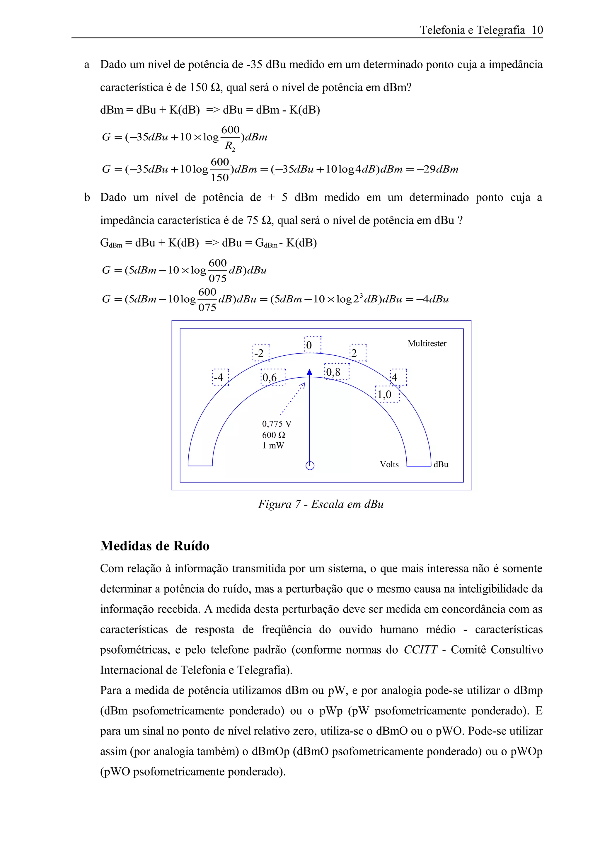 Telefonia e Telegrafia 10
a Dado um nível de potência de -35 dBu medido em um determinado ponto cuja a impedância
característica é de 150 Ω, qual será o nível de potência em dBm?
dBm = dBu + K(dB) => dBu = dBm - K(dB)
G dBu
R
dBm
G dBu dBm dBu dB dBm dBm
= − + ×
= − + = − + = −
( log )
( log ) ( log )
35 10
600
35 10
600
150
35 10 4 29
2
b Dado um nível de potência de + 5 dBm medido em um determinado ponto cuja a
impedância característica é de 75 Ω, qual será o nível de potência em dBu ?
GdBm = dBu + K(dB) => dBu = GdBm - K(dB)
G dBm dB dBu
G dBm dB dBu dBm dB dBu dBu
= − ×
= − = − × = −
(5 log )
(5 log ) (5 log )
10
600
075
10
600
075
10 2 43
0,775 V
600 Ω
1 mW
Multitester
dBuVolts
4-4
-2 2
1,0
0,8
0
0,6
Figura 7 - Escala em dBu
Medidas de Ruído
Com relação à informação transmitida por um sistema, o que mais interessa não é somente
determinar a potência do ruído, mas a perturbação que o mesmo causa na inteligibilidade da
informação recebida. A medida desta perturbação deve ser medida em concordância com as
características de resposta de freqüência do ouvido humano médio - características
psofométricas, e pelo telefone padrão (conforme normas do CCITT - Comitê Consultivo
Internacional de Telefonia e Telegrafia).
Para a medida de potência utilizamos dBm ou pW, e por analogia pode-se utilizar o dBmp
(dBm psofometricamente ponderado) ou o pWp (pW psofometricamente ponderado). E
para um sinal no ponto de nível relativo zero, utiliza-se o dBmO ou o pWO. Pode-se utilizar
assim (por analogia também) o dBmOp (dBmO psofometricamente ponderado) ou o pWOp
(pWO psofometricamente ponderado).
 