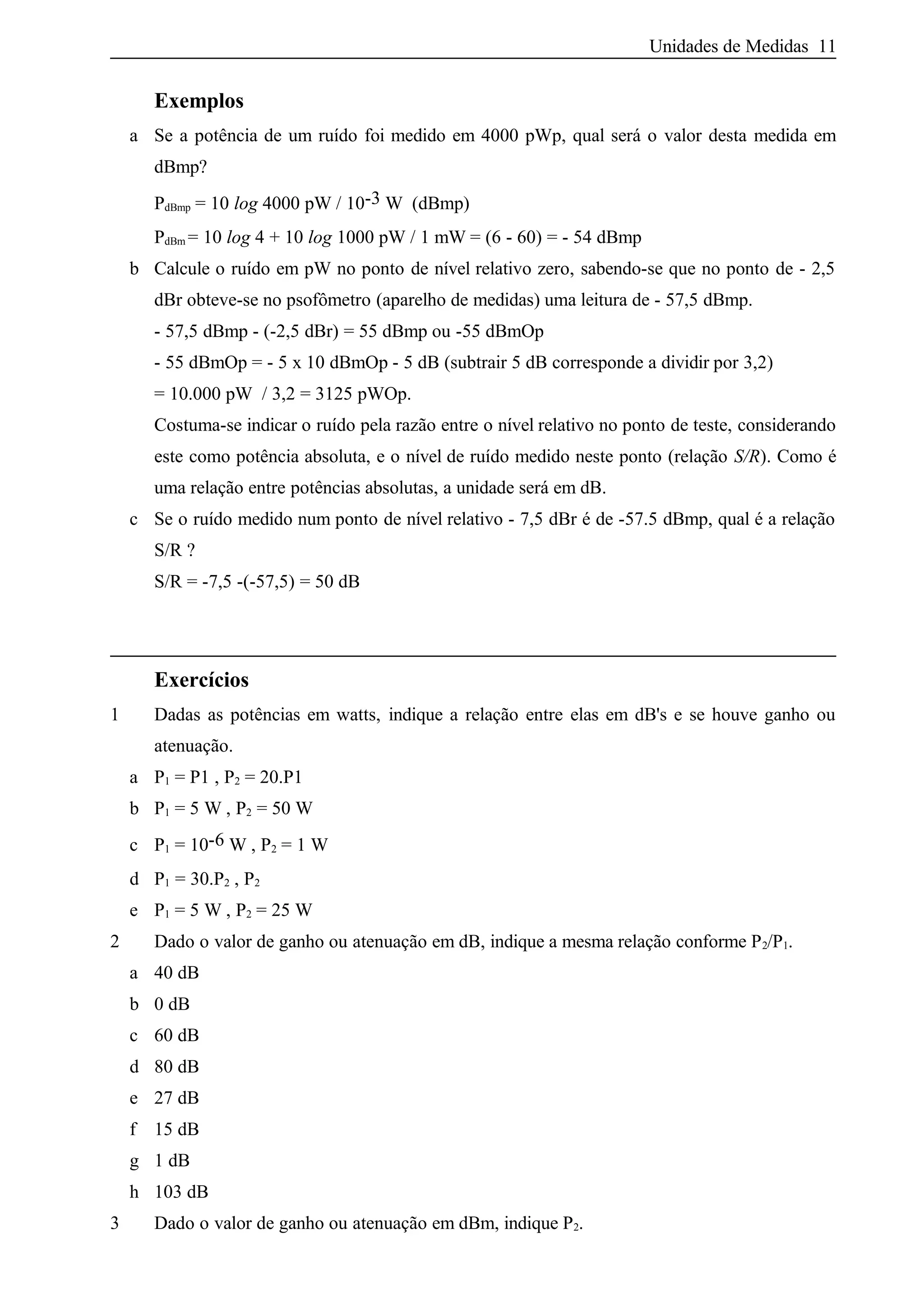 Unidades de Medidas 11
Exemplos
a Se a potência de um ruído foi medido em 4000 pWp, qual será o valor desta medida em
dBmp?
PdBmp = 10 log 4000 pW / 10-3 W (dBmp)
PdBm = 10 log 4 + 10 log 1000 pW / 1 mW = (6 - 60) = - 54 dBmp
b Calcule o ruído em pW no ponto de nível relativo zero, sabendo-se que no ponto de - 2,5
dBr obteve-se no psofômetro (aparelho de medidas) uma leitura de - 57,5 dBmp.
- 57,5 dBmp - (-2,5 dBr) = 55 dBmp ou -55 dBmOp
- 55 dBmOp = - 5 x 10 dBmOp - 5 dB (subtrair 5 dB corresponde a dividir por 3,2)
= 10.000 pW / 3,2 = 3125 pWOp.
Costuma-se indicar o ruído pela razão entre o nível relativo no ponto de teste, considerando
este como potência absoluta, e o nível de ruído medido neste ponto (relação S/R). Como é
uma relação entre potências absolutas, a unidade será em dB.
c Se o ruído medido num ponto de nível relativo - 7,5 dBr é de -57.5 dBmp, qual é a relação
S/R ?
S/R = -7,5 -(-57,5) = 50 dB
Exercícios
1 Dadas as potências em watts, indique a relação entre elas em dB's e se houve ganho ou
atenuação.
a P1 = P1 , P2 = 20.P1
b P1 = 5 W , P2 = 50 W
c P1 = 10-6 W , P2 = 1 W
d P1 = 30.P2 , P2
e P1 = 5 W , P2 = 25 W
2 Dado o valor de ganho ou atenuação em dB, indique a mesma relação conforme P2/P1.
a 40 dB
b 0 dB
c 60 dB
d 80 dB
e 27 dB
f 15 dB
g 1 dB
h 103 dB
3 Dado o valor de ganho ou atenuação em dBm, indique P2.
 