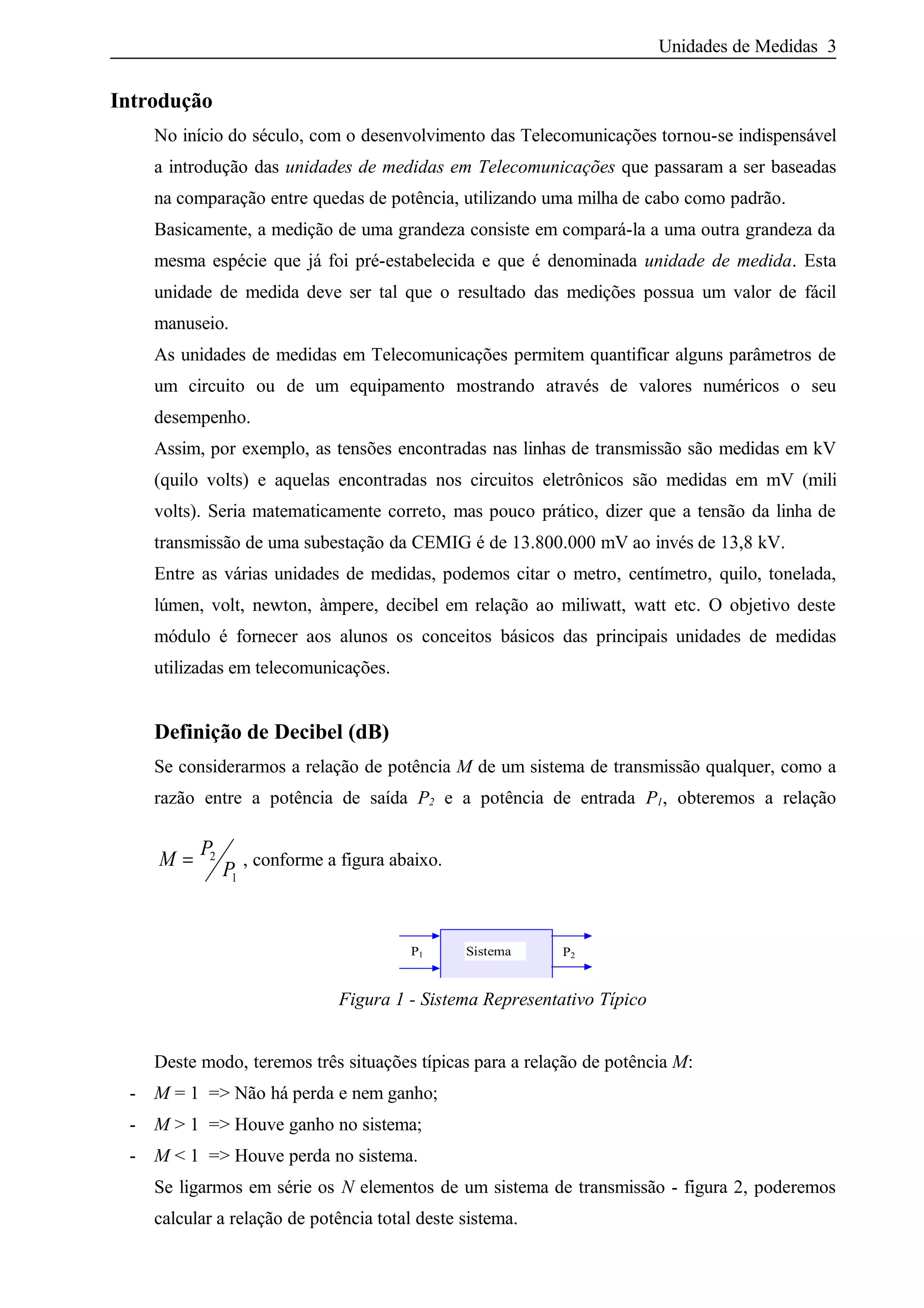 Unidades de Medidas 3
Introdução
No início do século, com o desenvolvimento das Telecomunicações tornou-se indispensável
a introdução das unidades de medidas em Telecomunicações que passaram a ser baseadas
na comparação entre quedas de potência, utilizando uma milha de cabo como padrão.
Basicamente, a medição de uma grandeza consiste em compará-la a uma outra grandeza da
mesma espécie que já foi pré-estabelecida e que é denominada unidade de medida. Esta
unidade de medida deve ser tal que o resultado das medições possua um valor de fácil
manuseio.
As unidades de medidas em Telecomunicações permitem quantificar alguns parâmetros de
um circuito ou de um equipamento mostrando através de valores numéricos o seu
desempenho.
Assim, por exemplo, as tensões encontradas nas linhas de transmissão são medidas em kV
(quilo volts) e aquelas encontradas nos circuitos eletrônicos são medidas em mV (mili
volts). Seria matematicamente correto, mas pouco prático, dizer que a tensão da linha de
transmissão de uma subestação da CEMIG é de 13.800.000 mV ao invés de 13,8 kV.
Entre as várias unidades de medidas, podemos citar o metro, centímetro, quilo, tonelada,
lúmen, volt, newton, àmpere, decibel em relação ao miliwatt, watt etc. O objetivo deste
módulo é fornecer aos alunos os conceitos básicos das principais unidades de medidas
utilizadas em telecomunicações.
Definição de Decibel (dB)
Se considerarmos a relação de potência M de um sistema de transmissão qualquer, como a
razão entre a potência de saída P2 e a potência de entrada P1, obteremos a relação
M
P
P= 2
1
, conforme a figura abaixo.
P1 Sistema P2
Figura 1 - Sistema Representativo Típico
Deste modo, teremos três situações típicas para a relação de potência M:
- M = 1 => Não há perda e nem ganho;
- M > 1 => Houve ganho no sistema;
- M < 1 => Houve perda no sistema.
Se ligarmos em série os N elementos de um sistema de transmissão - figura 2, poderemos
calcular a relação de potência total deste sistema.
 