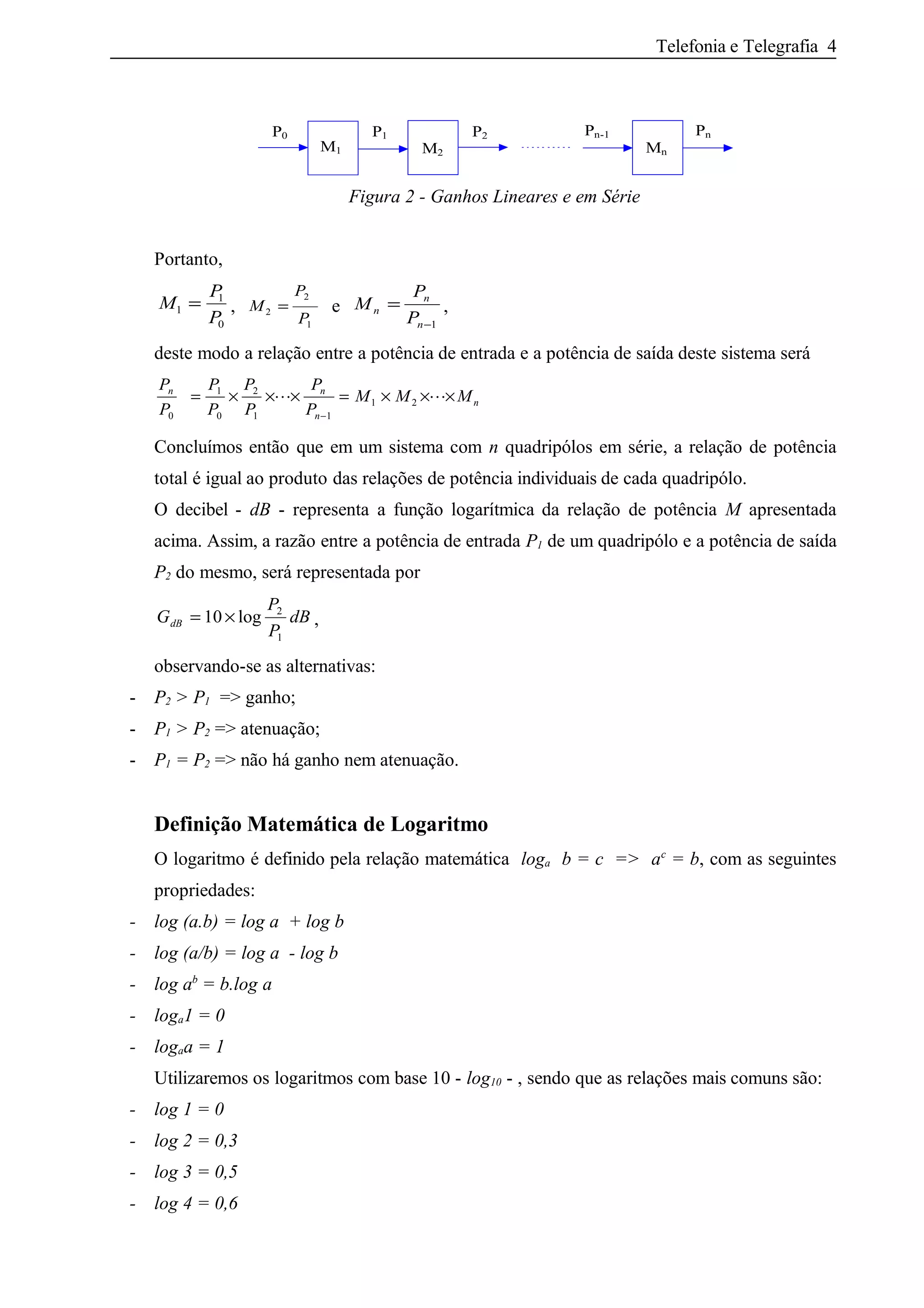 Telefonia e Telegrafia 4
P1
MnM2M1
Pn-1 PnP0 P2
Figura 2 - Ganhos Lineares e em Série
Portanto,
M
P
P
1
1
0
= , M
P
P
2
2
1
= e M
P
P
n
n
n
=
−1
,
deste modo a relação entre a potência de entrada e a potência de saída deste sistema será
P
P
P
P
P
P
P
P
M M Mn n
n
n
0
1
0
2
1 1
1 2= × × × = × × ×
−
 
Concluímos então que em um sistema com n quadripólos em série, a relação de potência
total é igual ao produto das relações de potência individuais de cada quadripólo.
O decibel - dB - representa a função logarítmica da relação de potência M apresentada
acima. Assim, a razão entre a potência de entrada P1 de um quadripólo e a potência de saída
P2 do mesmo, será representada por
G
P
P
dBdB = ×10 2
1
log ,
observando-se as alternativas:
- P2 > P1 => ganho;
- P1 > P2 => atenuação;
- P1 = P2 => não há ganho nem atenuação.
Definição Matemática de Logaritmo
O logaritmo é definido pela relação matemática loga b = c => ac
= b, com as seguintes
propriedades:
- log (a.b) = log a + log b
- log (a/b) = log a - log b
- log ab
= b.log a
- loga1 = 0
- logaa = 1
Utilizaremos os logaritmos com base 10 - log10 - , sendo que as relações mais comuns são:
- log 1 = 0
- log 2 = 0,3
- log 3 = 0,5
- log 4 = 0,6
 