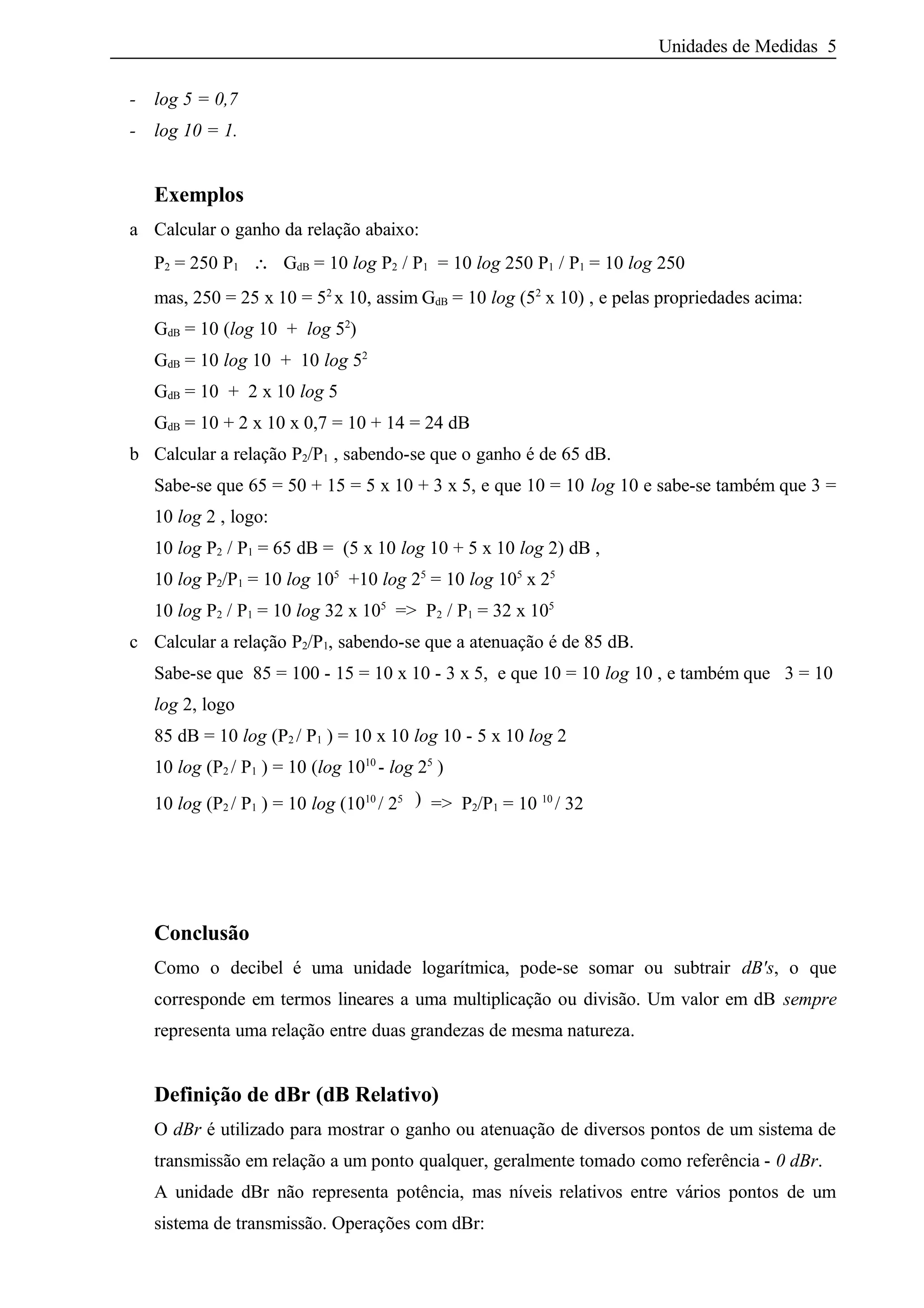 Unidades de Medidas 5
- log 5 = 0,7
- log 10 = 1.
Exemplos
a Calcular o ganho da relação abaixo:
P2 = 250 P1 ∴ GdB = 10 log P2 / P1 = 10 log 250 P1 / P1 = 10 log 250
mas, 250 = 25 x 10 = 52
x 10, assim GdB = 10 log (52
x 10) , e pelas propriedades acima:
GdB = 10 (log 10 + log 52
)
GdB = 10 log 10 + 10 log 52
GdB = 10 + 2 x 10 log 5
GdB = 10 + 2 x 10 x 0,7 = 10 + 14 = 24 dB
b Calcular a relação P2/P1 , sabendo-se que o ganho é de 65 dB.
Sabe-se que 65 = 50 + 15 = 5 x 10 + 3 x 5, e que 10 = 10 log 10 e sabe-se também que 3 =
10 log 2 , logo:
10 log P2 / P1 = 65 dB = (5 x 10 log 10 + 5 x 10 log 2) dB ,
10 log P2/P1 = 10 log 105
+10 log 25
= 10 log 105
x 25
10 log P2 / P1 = 10 log 32 x 105
=> P2 / P1 = 32 x 105
c Calcular a relação P2/P1, sabendo-se que a atenuação é de 85 dB.
Sabe-se que 85 = 100 - 15 = 10 x 10 - 3 x 5, e que 10 = 10 log 10 , e também que 3 = 10
log 2, logo
85 dB = 10 log (P2 / P1 ) = 10 x 10 log 10 - 5 x 10 log 2
10 log (P2 / P1 ) = 10 (log 1010
- log 25
)
10 log (P2 / P1 ) = 10 log (1010
/ 25 ) => P2/P1 = 10 10
/ 32
Conclusão
Como o decibel é uma unidade logarítmica, pode-se somar ou subtrair dB's, o que
corresponde em termos lineares a uma multiplicação ou divisão. Um valor em dB sempre
representa uma relação entre duas grandezas de mesma natureza.
Definição de dBr (dB Relativo)
O dBr é utilizado para mostrar o ganho ou atenuação de diversos pontos de um sistema de
transmissão em relação a um ponto qualquer, geralmente tomado como referência - 0 dBr.
A unidade dBr não representa potência, mas níveis relativos entre vários pontos de um
sistema de transmissão. Operações com dBr:
 