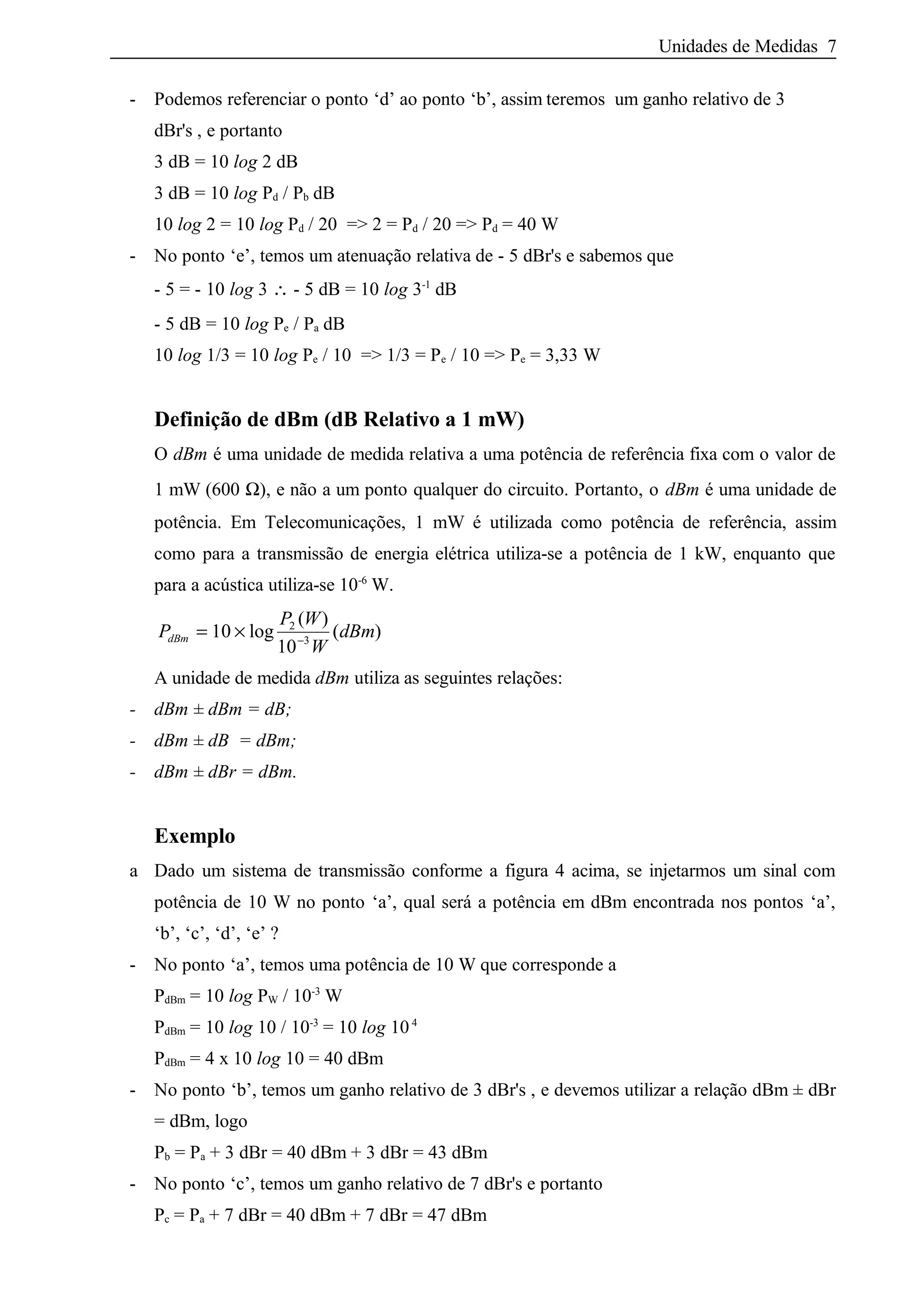 Unidades de Medidas 7
- Podemos referenciar o ponto ‘d’ ao ponto ‘b’, assim teremos um ganho relativo de 3
dBr's , e portanto
3 dB = 10 log 2 dB
3 dB = 10 log Pd / Pb dB
10 log 2 = 10 log Pd / 20 => 2 = Pd / 20 => Pd = 40 W
- No ponto ‘e’, temos um atenuação relativa de - 5 dBr's e sabemos que
- 5 = - 10 log 3 ∴ - 5 dB = 10 log 3-1
dB
- 5 dB = 10 log Pe / Pa dB
10 log 1/3 = 10 log Pe / 10 => 1/3 = Pe / 10 => Pe = 3,33 W
Definição de dBm (dB Relativo a 1 mW)
O dBm é uma unidade de medida relativa a uma potência de referência fixa com o valor de
1 mW (600 Ω), e não a um ponto qualquer do circuito. Portanto, o dBm é uma unidade de
potência. Em Telecomunicações, 1 mW é utilizada como potência de referência, assim
como para a transmissão de energia elétrica utiliza-se a potência de 1 kW, enquanto que
para a acústica utiliza-se 10-6
W.
P
P W
W
dBmdBm = × −
10
10
2
3
log
( )
( )
A unidade de medida dBm utiliza as seguintes relações:
- dBm ± dBm = dB;
- dBm ± dB = dBm;
- dBm ± dBr = dBm.
Exemplo
a Dado um sistema de transmissão conforme a figura 4 acima, se injetarmos um sinal com
potência de 10 W no ponto ‘a’, qual será a potência em dBm encontrada nos pontos ‘a’,
‘b’, ‘c’, ‘d’, ‘e’ ?
- No ponto ‘a’, temos uma potência de 10 W que corresponde a
PdBm = 10 log PW / 10-3
W
PdBm = 10 log 10 / 10-3
= 10 log 104
PdBm = 4 x 10 log 10 = 40 dBm
- No ponto ‘b’, temos um ganho relativo de 3 dBr's , e devemos utilizar a relação dBm ± dBr
= dBm, logo
Pb = Pa + 3 dBr = 40 dBm + 3 dBr = 43 dBm
- No ponto ‘c’, temos um ganho relativo de 7 dBr's e portanto
Pc = Pa + 7 dBr = 40 dBm + 7 dBr = 47 dBm
 
